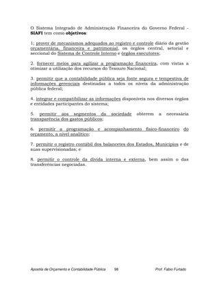 O Sistema Integrado de Administração Financeira do Governo Federal -
SIAFI tem como objetivos:

1; prover de mecanismos adequados ao registro e controle diário da gestão
orçamentária, financeira e patrimonial, os órgãos central, setorial e
seccional do Sistema de Controle Interno e órgãos executores;

2. fornecer meios para agilizar a programação financeira, com vistas a
otimizar a utilização dos recursos do Tesouro Nacional;

3. permitir que a contabilidade pública seja fonte segura e tempestiva de
informações gerenciais destinadas a todos os níveis da administração
pública federal;

4. integrar e compatibilizar as informações disponíveis nos diversos órgãos
e entidades participantes do sistema;

5. permitir aos segmentos da                    sociedade   obterem     a   necessária
transparência dos gastos públicos;

6. permitir a programação e acompanhamento físico-financeiro do
orçamento, a nível analítico;

7. permitir o registro contábil dos balancetes dos Estados, Municípios e de
suas supervisionadas; e

8. permitir o controle da dívida interna e externa, bem assim o das
transferências negociadas.




Apostila de Orçamento e Contabilidade Pública    98                   Prof. Fabio Furtado
 