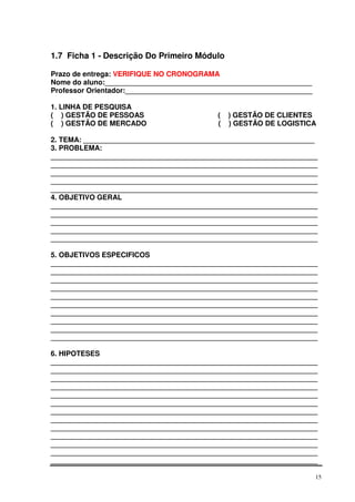 1.7 Ficha 1 - Descrição Do Primeiro Módulo
Prazo de entrega: VERIFIQUE NO CRONOGRAMA
Nome do aluno:____________________________________________________
Professor Orientador:_______________________________________________
1. LINHA DE PESQUISA
( ) GESTÃO DE PESSOAS
( ) GESTÃO DE MERCADO

(
(

) GESTÃO DE CLIENTES
) GESTÃO DE LOGISTICA

2. TEMA: __________________________________________________________
3. PROBLEMA:
___________________________________________________________________
___________________________________________________________________
___________________________________________________________________
___________________________________________________________________
___________________________________________________________________
4. OBJETIVO GERAL
___________________________________________________________________
___________________________________________________________________
___________________________________________________________________
___________________________________________________________________
___________________________________________________________________
5. OBJETIVOS ESPECIFICOS
___________________________________________________________________
___________________________________________________________________
___________________________________________________________________
___________________________________________________________________
___________________________________________________________________
___________________________________________________________________
___________________________________________________________________
___________________________________________________________________
___________________________________________________________________
___________________________________________________________________
6. HIPOTESES
___________________________________________________________________
___________________________________________________________________
___________________________________________________________________
___________________________________________________________________
___________________________________________________________________
___________________________________________________________________
___________________________________________________________________
___________________________________________________________________
___________________________________________________________________
___________________________________________________________________
___________________________________________________________________
___________________________________________________________________
___________________________________________________________________
15

 