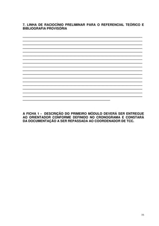 7. LINHA DE RACIOCÍNIO PRELIMINAR PARA O REFERENCIAL TEÓRICO E
BIBLIOGRAFIA PROVISÓRIA
___________________________________________________________________
___________________________________________________________________
___________________________________________________________________
___________________________________________________________________
___________________________________________________________________
___________________________________________________________________
___________________________________________________________________
___________________________________________________________________
___________________________________________________________________
___________________________________________________________________
___________________________________________________________________
___________________________________________________________________
___________________________________________________________________
___________________________________________________________________
___________________________________________________________________
___________________________________________________________________
___________________________________________________________________
_________________________________________________

A FICHA 1 - DESCRIÇÃO DO PRIMEIRO MÓDULO DEVERÁ SER ENTREGUE
AO ORIENTADOR CONFORME DEFINIDO NO CRONOGRAMA E CONSTARÁ
DA DOCUMENTAÇÃO A SER REPASSADA AO COORDENADOR DE TCC.

16

 