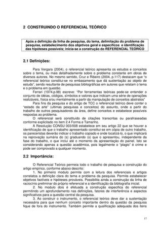 2 CONSTRUINDO O REFERENCIAL TEÓRICO

Após a definição da linha de pesquisa, do tema, delimitação do problema de
pesquisa, estabelecimento dos objetivos geral e específicos e identificação
das hipóteses possíveis; inicia-se a construção do REFERENCIAL TEÓRICO

2.1 Definições:
Para Vergara (2004), o referencial teórico apresenta os estudos e conceitos
sobre o tema, ou mais detalhadamente sobre o problema constante em obras de
diversos autores. No mesmo sentido, Cruz e Ribeiro (2004, p.117) destacam que “o
referencial teórico constitui-se no embasamento que dá sustentação ao objeto de
estudo”, sendo resultante de pesquisas bibliográficas em autores que relatam o tema
e o problema em questão.
Ferrari (1974,p.98) escreve: “Por ferramentas teóricas pode-se entender o
conjunto de idéias, códigos, símbolos e valores que indicam uma série de operações
realizáveis, física e/ou mentalmente a partir da manipulação de conceitos abstratos”
Para fins da pesquisa e do artigo de TCC o referencial teórico deve conter o
“estado da arte” (ultimas pesquisas e conceitos) do assunto, onde a partir do
trabalho de outros pesquisadores da área, define conceitos e estabelece possíveis
respostas ao problema.
O referencial será constituído de citações transcritas ou parafraseadas
conforme explicitado no item 2.4 Forma e Tamanho.
A Resolução CONSU 003/008 estabelece em seu artigo 22 que se houver a
identificação de que o trabalho apresentado constitui-se em cópia de outro trabalho,
os pareceristas deverão indicar o trabalho copiado e onde localizá-lo, o que implicará
na reprovação sumária do (s) graduando (s) que o apresentou, independente da
fase do trabalho, o que inclui até o momento da apresentação do painel. Isto se
considerando apenas a questão acadêmica, pois legalmente o “plagio” é crime e
pode ser comprovado a qualquer momento.

2.2 Importância:
O Referencial Teórico permeia todo o trabalho de pesquisa e construção do
artigo empírico, conforme abaixo descrito:
1. No primeiro modulo permite com a leitura dos referenciais e artigos
correlatos a definição clara do tema e problema da pesquisa. Permite estabelecer
objetivos factíveis e hipóteses prováveis. Possibilita ainda a construção da linha de
raciocínio preliminar do próprio referencial e a identificação da bibliografia inicial.
2. No modulo dois é efetuada a construção especifica do referencial
permitindo um aprofundamento nas definições, fatores de interferência e aspectos
significativos para a questão central da pesquisa.
3. Ao construir o instrumento, o referencial teórico deve dar a sustentação
necessária para que nenhum conceito importante dentro da questão da pesquisa
fique de fora do instrumento. Também permite a qualificação adequada dos itens

17

 