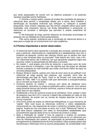que serão pesquisados de acordo com os objetivos propostos e as possíveis
repostas à questão central (hipóteses).
4. Durante o modulo quatro, quando da analise dos resultados da pesquisa o
referencial deve permitir a comparação destes com a teoria, deve subsidiar a
identificação de resultados anteriores que retifiquem ou ratifiquem a questão
pesquisada. Caso existam respostas que não tenham respaldo teórico para serem
analisadas, será necessário retornar nas fontes bibliográficas e acrescentar no
referencial os conceitos e definições que permitam a analise sustentável da
resposta.
5. Na finalização do artigo, permite relacionar as conclusões encontradas na
pesquisa com as relatadas por outros pesquisadores.
Pelo acima exposto, entende-se que a construção do referencial teórico é a
base para a criação de um conhecimento com valor acadêmico.

2.3 Pontos importantes a serem observados:
O referencial teórico deve apresentar a evolução dos conceitos, partindo do geral
para o particular, relacionando-os, interpretando-os e estabelecendo nexo com o
problema da pesquisa. Lembra das historias infantis que os adultos liam para
você ou dos romances lidos na juventude? Toda historia tem inicio, meio e fim.
Um referencial teórico não é diferente, tem que apresentar seqüência lógica dos
assuntos, ordem na apresentação de definições e conceitos.
No modulo 1, você propôs uma linha de raciocínio, a qual deve servir de norte
para suas leituras e anotações, o que não significa que não possa ser alterada
durante a pesquisa se você entender que existe uma forma melhor de expor os
conceitos pesquisados.
Busque literatura recente, autores com mais de cinco anos só se justificam num
referencial de artigo quando são clássicos. (por exemplo: como falar de
administração sem falar de Taylor, Fayol ou de Drucker com suas obras que
datam de 1950, 1960 ?) ou quando você quer demonstrar a evolução/mudança
de um conceito ao longo do tempo.
Conforme descrito no modulo 1, inicia-se com obras de referência como
enciclopédias, dicionários ou artigos já publicados sobre o assunto. Com certeza
estas primeiras leituras vão fornecer caminhos, autores e linhas de raciocínio que
serão úteis em seu trabalho.
Estabelecida a linha de raciocínio busca-se ler periódicos, livros, acessar a sites
de pesquisa (veja item 2.5) e inicia-se o registro das anotações em cada um dos
itens definidos, de acordo com as normas de citações descritas no item 2.4
Forma e tamanho.
Uma forma pratica de coletar as referencias bibliográficas é o que chamamos de
“copião”. Nele você busca as referencias conforme o roteiro estabelecido,
transcrevendo-as, não esquecendo de anotar a referencia completa (Autor, ano,
pagina). Sugere-se criar uma pasta no word, com o titulo “Referencial Teórico” a
qual deve possuir subpastas com todos os itens/subitens estabelecidos (que
provavelmente seguirão desta forma no momento de construir o artigo).
Após a finalização do “copião” é hora de organizar e analisar os conceitos,
definições, posicionamentos transcritos, transformando-os em um referencial, por
meio da interpretação dos autores, da organização do pensamento coletado e
principalmente do estabelecimento da linha condutora. Estas analises partem das
semelhanças e diferenças entre os autores pesquisados, da complexidade maior
18

 