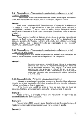 2.4.1 Citação Direta - Transcrição (reprodução das palavras do autor)
com até três linhas:

Transcrições de até três linhas devem ser citadas entre aspas. Acrescentar
nome do autor (sobrenome pessoal), ano da publicação, página da citação.
Exemplo 1:
Ainda sobre pesquisa salarial, Resende (2006, p.31) destaca a necessidade
de mudar a forma de operacionalizar a pesquisa salarial, para melhorar a
confiabilidade dos dados. “É preciso insistir no aprimoramento da caracterização e
identificação dos cargos a fim de que a comparação dos salários venha a ser mais
precisa”.
Exemplo 2:
Alguns autores ressaltam a distância entre a teoria e a prática na gestão de
pessoas no Brasil como as empresas continuam na era do “[...] departamento de
pessoal e que somente 4% estão realmente sintonizadas com práticas modernas de
gestão, voltadas para o desenvolvimento da organização e das pessoas”.
(COOPERS & LYBRAND,2007,p.70).

2.4.2 Citação Direta - Transcrição (reprodução das palavras do autor)
com mais de três linhas:

Transcrições com mais de três linhas devem ser apresentadas sem aspas, em
fonte 10, espaço simples, com recuo de margem de 4 cm à esquerda:
Exemplo:
Sob este novo paradigma a função RH deve ser vista não da perspectiva do
profissional dessa área, mas da perspectiva dos empregados e clientes: do
que os empregados necessitam para ajudá-los a se tornar ativos
organizacionais mais produtivos e valiosos? Do que os clientes –
freqüentemente gerentes de linha – necessitam para ajudá-los a liderar e
utilizar esses importantes ativos humanos com mais eficácia? (FLANNERY
et al., 2006, p.225).

2.4.3 Citação Indireta - Paráfrase (citação interpretativa):

Quando o pesquisador interpreta o pensamento do autor. Citar sobrenome
do autor e o ano de publicação (não indicar a página). O nome do autor pode estar
no inicio no meio ou no final do parágrafo.
Evite repetir uma seqüência onde o nome do autor está no inicio do
parágrafo. Isto torna a leitura cansativa e dificulta o encadeamento do assunto.

Exemplo 1:
Nesse contexto, a avaliação torna-se um instrumento de reprodução da
sociedade capitalista. (LUCKESI,2009).
Exemplo 2:
Flannery et al. (2006) sugerem que o Departamento de Recursos Humanos é
freqüentemente uma barreira para desenvolver novas formas de gestão.
Exemplo 3:
20

 