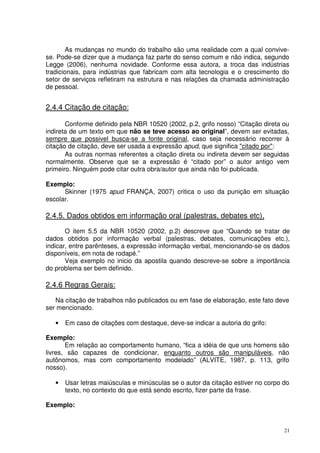 As mudanças no mundo do trabalho são uma realidade com a qual convivese. Pode-se dizer que a mudança faz parte do senso comum e não indica, segundo
Legge (2006), nenhuma novidade. Conforme essa autora, a troca das indústrias
tradicionais, para indústrias que fabricam com alta tecnologia e o crescimento do
setor de serviços refletiram na estrutura e nas relações da chamada administração
de pessoal.

2.4.4 Citação de citação:
Conforme definido pela NBR 10520 (2002, p.2, grifo nosso) “Citação direta ou
indireta de um texto em que não se teve acesso ao original”, devem ser evitadas,
sempre que possivel busca-se a fonte original, caso seja necessário recorrer à
citação de citação, deve ser usada a expressão apud, que significa "citado por":
As outras normas referentes a citação direta ou indireta devem ser seguidas
normalmente. Observe que se a expressão é “citado por” o autor antigo vem
primeiro. Ninguém pode citar outra obra/autor que ainda não foi publicada.
Exemplo:
Skinner (1975 apud FRANÇA, 2007) critica o uso da punição em situação
escolar.

2.4.5. Dados obtidos em informação oral (palestras, debates etc),
O item 5.5 da NBR 10520 (2002, p.2) descreve que “Quando se tratar de
dados obtidos por informação verbal (palestras, debates, comunicações etc.),
indicar, entre parênteses, a expressão informação verbal, mencionando-se os dados
disponíveis, em nota de rodapé.”
Veja exemplo no inicio da apostila quando descreve-se sobre a importância
do problema ser bem definido.

2.4.6 Regras Gerais:
Na citação de trabalhos não publicados ou em fase de elaboração, este fato deve
ser mencionado.
•

Em caso de citações com destaque, deve-se indicar a autoria do grifo:

Exemplo:
Em relação ao comportamento humano, “fica a idéia de que uns homens são
livres, são capazes de condicionar, enquanto outros são manipuláveis, não
autônomos, mas com comportamento modelado” (ALVITE, 1987, p. 113, grifo
nosso).
•

Usar letras maiúsculas e minúsculas se o autor da citação estiver no corpo do
texto, no contexto do que está sendo escrito, fizer parte da frase.

Exemplo:

21

 