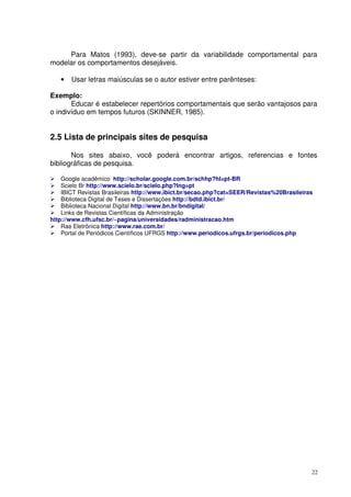Para Matos (1993), deve-se partir da variabilidade comportamental para
modelar os comportamentos desejáveis.
•

Usar letras maiúsculas se o autor estiver entre parênteses:

Exemplo:
Educar é estabelecer repertórios comportamentais que serão vantajosos para
o indivíduo em tempos futuros (SKINNER, 1985).

2.5 Lista de principais sites de pesquisa
Nos sites abaixo, você poderá encontrar artigos, referencias e fontes
bibliográficas de pesquisa.
Google acadêmico http://scholar.google.com.br/schhp?hl=pt-BR
Scielo Br http://www.scielo.br/scielo.php?lng=pt
IBICT Revistas Brasileiras http://www.ibict.br/secao.php?cat=SEER/Revistas%20Brasileiras
Biblioteca Digital de Teses e Dissertações http://bdtd.ibict.br/
Biblioteca Nacional Digital http://www.bn.br/bndigital/
Links de Revistas Científicas da Administração
http://www.cfh.ufsc.br/~pagina/universidades/radministracao.htm
Rae Eletrônica http://www.rae.com.br/
Portal de Periódicos Científicos UFRGS http://www.periodicos.ufrgs.br/periodicos.php

22

 