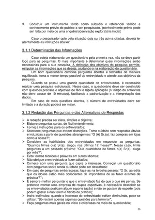 3.

Construir um instrumento tendo como subsidio o referencial teórico e
conhecimento prévio do publico a ser pesquisado. (conhecimento prévio pode
ser feito por meio de uma enquête/observação exploratória inicial)

Caso o pesquisador opte pela situação dois ou três acima citadas, deverá ler
atentamente as instruções abaixo:

3.1.1 Determinação das Informações
Caso esteja elaborando um questionário pela primeira vez, não se deve partir
logo para as perguntas. O mais importante é determinar quais informações serão
necessárias para a sua pesquisa. A definição dos objetivos da pesquisa permite,
estipular as informações que se deseja, ajudando-o na elaboração do questionário.
Um bom questionário combina perguntas abertas e fechadas de maneira
equilibrada, toma o menor tempo possível do entrevistado e atende aos objetivos da
pesquisa.
Quando se possui uma grande quantidade de entrevistados, é necessário
realizar uma pesquisa estruturada. Nesse caso, o questionário deve ser construído
com questões precisas e objetivas de fácil e rápida aplicação (o tempo da entrevista
não deve passar de 10 minutos), facilitando a padronização e a interpretação dos
dados.
Em caso de mais questões abertas, o número de entrevistados deve ser
limitado e a duração poderá ser maior.

3.1.2 Redação das Perguntas e das Alternativas de Respostas
A redação precisa ser clara, simples e objetiva;
Elabore perguntas curtas, de fácil entendimento;
Forneça instruções para os entrevistados;
Selecione perguntas que evitem distorções. Tome cuidado com respostas óbvias
e induzidas a partir de questões abrangentes: "O (A) Sr.(a). faz compras em lojas
como a nossa?";
Considere as habilidades dos entrevistados em responder as perguntas:
"Quantos filmes o(a) Sr(a). alugou nos últimos 12 meses?". Nesse caso, limite
perguntas a um passado próximo: "Que quantidade de filmes o(a) Sr(a). aluga
por mês?";
Evite termos técnicos e palavras em outros idiomas;
Não obrigue o entrevistado a fazer cálculos;
Comece com uma pergunta que capte o interesse. Começar um questionário
com perguntas sobre renda ou idade pode ser desastroso:
Em caso de perguntas embaraçosas, faça-as na terceira pessoa: "O Sr. acredita
que os idosos estão mais conscientes da importância de se fazer exames de
próstata?”“;
É sempre melhor perguntar o que o entrevistado faz do que o que ele pensa. Se
pretende montar uma empresa de roupas esportivas, é necessário descobrir se
os entrevistados praticam algum esporte (ação) e não se gostam de esporte (pois
podem gostar e não terem o hábito de praticar);
Insira estímulos: quando o interesse do entrevistado estiver diminuindo, pode-se
utilizar: "Só restam apenas algumas questões para terminar";
Faça perguntas mais gerais no início e criteriosas no meio do questionário;
26

 