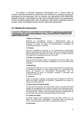 Ao realizar o pré-teste selecione entrevistados com o mesmo perfil da
amostra. Não faça pré-teste do questionário com familiares ou pessoas que tenham
participado da sua elaboração, pois os mesmos não representam SUA AMOSTRA,
poderão entender o questionário que não serão entendidos pelos seus pesquisados.
A SUA opinião/percepção NÃO é foco da pesquisa. Não existem respostas certas ou
erradas, existe a percepção/opinião de quem está sendo pesquisado.

3.2 Modelo De Instrumento
A SEGUIR É APRESENTADO UM EXEMPLO DE INSTRUMENTO, DESTACA-SE O OBJETIVO E
O PROBLEMA, POIS ELES DEVEM PERMEAR TODA A CONSTRUÇÃO DO TRABALHO, SEM
JAMAIS PERDER O FOCO.
1.Objetivo da Pesquisa
Identificar as competências comuns e diferenciadoras entre os
empreendedores das empresas incubadas e graduadas da Incubadora de
Empresas do Centro de Apoio ao Desenvolvimento Tecnológico da
Universidade de Brasília –CDT/UnB .
2. Problema
Quais as competências essenciais em um comportamento empreendedor
segundo a percepção dos empresários que tiveram suas empresas incubadas
pela Incubadora de Empresas do Centro de Apoio ao Desenvolvimento
Tecnológico da Universidade de Brasília- CDT/UnB?
3. Público a ser pesquisado
Estão sendo entrevistados todos os empresários dos últimos quatro anos,
incluíndo os que já foram graduados, desligados ou que ainda estão sendo
incubados.
4. Metodologia
A pesquisa será feita por meio de um roteiro de entrevista semi-estruturado,
em entrevistas individuais, a serem desenvolvidas com a participação dos
alunos da disciplina de Administração Empreendedora, com os
empreendedores de todas as empresas incubadas e graduadas pela
Incubadora do CDT/UnB.
4.1 Universo
Todas as empresas incubadas e graduadas pela Incubadora do CDT/UnB,
desde sua criação, totalizando 45 empresas, independente do sucesso ou
fracasso do empreendimento.
4.2 Instrumento de Coleta de Dados
O instrumento de entrevista semi-estruturada, contem uma parte estimulada
(listagem de competências que a literatura ressalta como importantes para o
sucesso do empreendedor) e uma parte em aberto, para as opiniões próprias
dos respondentes. Também serão necessários dados de caracterização da
amostra, para que possam ser efetuadas análises correlacionais.
4.4 análise dos dados
Os dados fechados serão analisados através do SPSS, versão 7.5.1. Os
dados em aberto serão catalogados e analisados pelas características
comuns, pela semântica e pelo índice de freqüência dos mesmos.
5. Instrumento

28

 