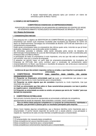 A equipe responsável pela pesquisa optou por construir um roteiro de
entrevista a partir do Marco Teórico.
6. EXEMPLO DE INSTRUMENTO
COMPETÊNCIAS ESSENCIAIS AO EMPREENDEDORISMO:
PERCEPÇÃO DOS EMPRESÁRIOS DA INCUBADORA DE EMPRESAS DO CENTRO DE APOIO
AO DESENVOLVIMENTO TECNOLÓGICO DA UNIVERSIDADE DE BRASÍLIA- CDT/UnB
3.2.1 Roteiro De Entrevista
1. CONSIDERAÇÕES INICIAIS
Esta pesquisa tem o objetivo de IDENTIFICAR AS COMPETÊNCIAS que segundo a percepção dos
empresários que tiveram suas empresas incubadas pela Incubadora de Empresas do Centro de
Apoio ao Desenvolvimento Tecnológico da Universidade de Brasília- CDT/UnB são essenciais a um
comportamento empreendedor.
Estão sendo entrevistados todos os empresários dos últimos quatro anos, incluíndo os que já foram
graduados, desligados ou que ainda estão sendo incubados.
As entrevistas, gravadas e editadas, estão sendo efetuadas pelos alunos da disciplina de
Administração Empreendedora do curso de Administração de Empresas da UnB e coordenadas pela
Professora Ma Lore Mânica Ribeiro
A participação de todos os empresários é muito importante, uma vez que não está se trabalhando
com amostra, mas com o universo de empresas.
A pesquisa vai permitir traçar um perfil ideal do empresário-empreendedor da Incubadora de
Empresas do CDT/UnB, bem como contribuir para a construção de conhecimento sobre
empreendedorismo no Brasil, cuja literatura e resultados de pesquisa, são ainda pouco expressivos
no âmbito da administração de empresas.
Lembre-se de que não existem respostas certas ou erradas, o que importa é a percepção do
entrevistado.
2. COMPETÊNCIAS REQUERIDAS (caso especifico deste trabalho, não precisa
necessariamente existir)
2.1 Perguntar ao Empresário entrevistado qual ou quais as competências que possui e que
considera importantes ou muito importantes para o empreendedor.
2.2 Perguntar se existe alguma que ele considera importante ou muito importante, mas que
reconhece não possuir.
2.3 Pedir ao entrevistado que fale sobre si. Suas características pessoais e se isso é positivo
ou negativo para o empreendimento.
2.4 Perguntar ao entrevistado se existe ou existiu um pessoa que serviu de “modelo” para sua
decisão de empreender.
3 COMPETÊNCIAS ESTIMULADAS
Num primeiro momento deverá ser apresentada ao entrevistado a definição de competência,
acompanhada da escala de respostas. Após entendido o conceito, iniciar a entrevista.
Para os efeitos desta pesquisa competência é o conjunto de conhecimentos, habilidades e
atitudes, que permitem à pessoa gerar os resultados planejados pela empresa.
Abaixo foram listadas algumas competências, que a literatura identifica como importantes para o
empreendedor. O senhor deverá responder de acordo com a escala adiante, a sua percepção a
respeito da importância de cada uma das referidas competências para o empreendedor.
ESCALA
1.O empreendedor não necessita desta competência
2.Esta competência tem pouca importância para o empreendedor
3.Esta competência é importante para o empreendedor
4.Esta competência é extremamente importante para o empreendedor.
29

 