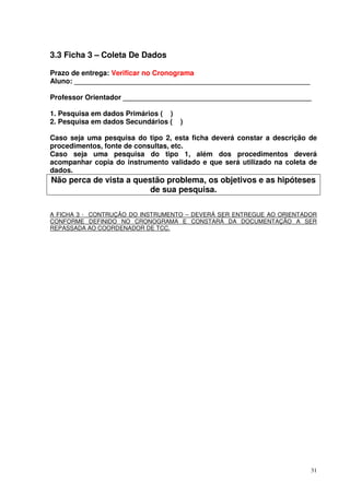 3.3 Ficha 3 – Coleta De Dados
Prazo de entrega: Verificar no Cronograma
Aluno: ____________________________________________________________
Professor Orientador ________________________________________________
1. Pesquisa em dados Primários ( )
2. Pesquisa em dados Secundários (

)

Caso seja uma pesquisa do tipo 2, esta ficha deverá constar a descrição de
procedimentos, fonte de consultas, etc.
Caso seja uma pesquisa do tipo 1, além dos procedimentos deverá
acompanhar copia do instrumento validado e que será utilizado na coleta de
dados.

Não perca de vista a questão problema, os objetivos e as hipóteses
de sua pesquisa.
A FICHA 3 - CONTRUÇÃO DO INSTRUMENTO – DEVERÁ SER ENTREGUE AO ORIENTADOR
CONFORME DEFINIDO NO CRONOGRAMA E CONSTARÁ DA DOCUMENTAÇÃO A SER
REPASSADA AO COORDENADOR DE TCC.

31

 