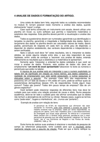4 ANALISE DE DADOS E FORMATAÇÃO DO ARTIGO.
Uma coleta de dados bem feita, seguindo todos os cuidados recomendados
no modulo III, tornam possivel neste momento a análise dos dados, quando
efetivamente “nasce” o artigo.
Caso você tenha construído um instrumento com escala, deverá utilizar uma
planilha em Excel, ou outro software que permita o tratamento matemático e
estatístico das respostas. Esta planilha deverá permitir a visualização e analise dos
dados.
Todos os questionários devem ser numerados (garantindo sua identificação) e
lançados na planilha, garantindo a integridade e fidedignidade dos dados. Após o
lançamento dos dados na planilha devem ser calculados valores de media, desvio
padrão, percentuais de resposta em cada item ou ainda grau de dispersão; a
depender do objetivo estabelecido, das variáveis dependentes e independentes a
serem verificadas.
Após o calculo você deve “ler” estes resultados, isto é, interpretar os dados
obtidos, se existe alguma relação entre eles, o que eles respondem de suas
hipóteses, enfim: antes de começar a “escrever: sua analise de dados, entenda
efetivamente os resultados que a estatística e a matemática te apresentam.
Somente após “interpretar e entender”os dados coletados é que você vai
iniciar a analise de dados. Portanto, esta análise de dados não deve ser
simplesmente “um word do excel apresentado”(descrever no texto os números e
percentuais que estão na tabela).
A riqueza de sua analise está em interpretar o que o numero explicitado na
tabela tem de significado em relação ao marco teórico, aos dados cadastrais, a
realidade da empresa/setor que está sendo pesquisado, a outras pesquisas já
efetuadas sobre o assunto. Por exemplo: Caso 90% dos respondentes se
posicionou em um lado da escala e 10% estão em outro, pode-se verificar quais as
características demográficas desses 10% de respondentes. Existe algum traço
comum? Todos são jovens? Todos têm pouco tempo de empresa? São de um
gênero especifico?
Você também pode relacionar respostas de diferentes itens mas deve ter
cuidado para que exista uma relação provável de causa e efeito. Numa pesquisa
acadêmica, deve-se ter todo o cuidado para não afirmar conclusões que os dados
não tenham a abrangência de confirmar ou refutar. Nesses casos, sugere-se termos
como “pode estar”, “sugere a interferência”, etc...(nunca use “portanto”)
Exemplo de analise com relação de itens:
O percentual de 67,8% de respondentes que afirmaram não estar
estudando no momento, pode estar refletindo o excesso de carga de
trabalho existente hoje na empresa, citado por vários respondentes, na
pergunta em aberto, como fator impeditivo para o auto-desenvolvimento
do empregado que ocupa cargo gerencial. Ao efetuar-se o cruzamento
desta variável com a variável cargo gerencial, percebe-se que o maior
percentual de gerentes que não estão estudando, trabalham na “linha de
frente”, isto é, nos Escritórios de Negócio e nos Pontos de Venda.
(RIBEIRO, 1999, p. 79)

Outra forma de realizar suas analises é relacionar o resultado da pesquisa de
campo ao referencial pesquisado, tome cuidado para que o resultado tenha
realmente relação com o assunto da citação. Pode ser que a teoria ratifique ou
32

 