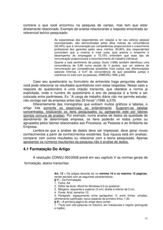 contrarie o que você encontrou na pesquisa de campo, mas tem que estar
diretamente relacionado. Exemplo de analise relacionando a resposta encontrada ao
referencial teórico pesquisado:
As expectativas dos respondentes em relação a ter seu esforço pessoal
recompensado, são demonstradas pelos altos índices de concordância
(92,40%) que a remuneração por competências proporcionará o crescimento
profissional dos gerentes pelos seus méritos; 90,90% dos respondentes
concordam que a mesma é mais justa, pois premia o empenho e
desempenho do empregado e 72,10% entendem que esse tipo de
remuneração proporcionará o reconhecimento do trabalho individual.
Quanto a este sentimento de justiça, Dutra (1998) também identificou uma
concordância de 3,98 numa escala de 5 pontos, que um sistema de
remuneração por competências possibilita mais justiça nas diferenciações
salariais internas, e 4,47 de concordância de que possibilita justiça e
coerência no trato com as pessoas. (RIBEIRO,1999, p.83)

Caso seu questionário ou formulário de entrevista traga perguntas abertas
você pode relacionar os resultados quantitativos com estas respostas. Nesse caso a
resposta do questionário é uma citação transcrita, que obedece a norma já
explicitada, onde o numero do questionário e ano da pesquisa é a fonte a ser
colocada entre parênteses. Ex: “A carga de trabalho diária não me permite estudar,
não consigo sair da empresa antes das 20 horas” (1999, q.279)
Diferentemente das monografias que exibiam muitos gráficos e tabelas, o
artigo trás somente os essenciais ao entendimento. Sugerem-se tabelas
concentradas, totalizando os itens pesquisados ou agregando este por fatores
(pontos comuns de analise). Por exemplo: numa analise de dados da qualidade de
atendimento de determinada empresa, os itens poderão vir todos juntos ou
agrupados pelos fatores relacionados aos Processos, as Pessoas e ao Ambiente da
Empresa.
Lembre-se que a analise de dados deve ser impessoal, deve gerar novos
conhecimentos a partir de conhecimentos existentes. Sua riqueza está em analisar,
comparar com outros resultados ou relacionar com a teoria pesquisada. Apenas
apresentar os números resultantes da pesquisa não é analise de dados.

4.1 Formatação Do Artigo
A resolução CONSU 003/2008 prevê em seu capítulo V as normas gerais de
formatação, abaixo transcritas:
Art. 12 – Os artigos deverão ter no mínimo 10 e no máximo 15 páginas,
sendo escritos com as seguintes características:
§ 1º. - Da Formatação:
1. Folha: A4;
2. Editor de texto: Word for Windows 6.0 ou posterior;
3. Margens: esquerda e superior (3 cm); direita e inferior de 2 cm;
4. Fonte: Arial, tamanho 12;
5. Parágrafo: espaçamento entre parágrafos: 0; entre linhas: simples;
alinhamento justificado; recuo especial da primeira linha: 1,30.
§ 2º. - A primeira página do artigo deve conter:
1. Título com oito palavras no máximo, em maiúsculas e negrito (português
e inglês);

33

 