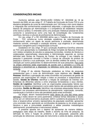 CONSIDERAÇÕES INICIAIS
Conforme definido pela RESOLUÇÃO CONSU Nº. 003/2008 de 18 de
fevereiro de 2008, em seu artigo 3º , O Trabalho de Conclusão de Curso-TCC é uma
disciplina obrigatória do curso de Administração com 120 horas e tem como objetivo
a integração dos conhecimentos acadêmicos adquiridos, a aplicação dos conceitos
básicos de pesquisa em Administração e a competência de estabelecer relações
entre teoria e prática. É entendido como uma produção intelectual pessoal do aluno
concluinte e caracteriza-se como uma fase de consolidação dos fundamentos
científicos, técnicos e culturais do profissional da Administração.
Em seu artigo 4º a RC 003/2008 define que o Trabalho de Conclusão de
Curso - TCC constitui-se numa atividade acadêmica de sistematização do
conhecimento sobre um objeto de estudo pertinente à profissão, desenvolvida
mediante controle, orientação e avaliação docente, cuja exigência é um requisito
essencial e obrigatório para a integralização curricular.
Estabelece em seu artigo. 5º que a produção Acadêmico-Científica referente
ao TCC será apresentada na modalidade de Artigo Completo de Natureza Empírica
com relatos completos de estudos ou pesquisas concluídas, revisões de literatura e
colaborações assemelhadas relacionados à Administração seguindo as normas
definidas pelo Núcleo de Pesquisa da Facitec. Ao entregar o seu trabalho de
pesquisa o graduando concede à Facitec a licença de utilização do produto da
pesquisa e autoriza a sua publicação, com os devidos créditos de autoria, e a sua
utilização por outros graduandos no desenvolvimento de suas pesquisas. Para tanto
os artigos anteriores estão organizados de acordo com o semestre e a linha de
pesquisa e encontram-se a disposição na biblioteca como obra de referencia e
consulta.
O Artigo 6º da referida Resolução estabelece as linhas de pesquisas
estabelecidas para o curso de Administração cujos objetivos são: Gestão de
Pessoas: Identificar a percepção dos entes envolvidos nos processos de gestão de
pessoas nas organizações em relação a todos os processos e subprocessos de
Gestão. Gestão de Clientes: Identificar a relação de satisfação de Clientes com
Empresas de diferentes setores e entre empresas fornecedoras e seus clientes.
Gestão de Logística: Identificar junto as organizações pesquisadas fatores que
interferem na logística empresarial e como estes fatores são percebidos pelos entes
envolvidos. Gestão de Mercado: Identificar nas empresas pesquisadas fatores que
interferem nos processos administrativos de planejamento, organização, comando,
coordenação e controle e como são percebidos pelos entes envolvidos.
Os artigos, devem necessariamente estar dentro de uma das linhas acima
definidas e todos devem ter como parâmetros: enfatizar temas relevantes e atuais;
primar por um referencial teórico atualizado; definir o problema de pesquisa de forma
clara e tangível;utilizar amostra representativa da população escolhida; apresentar
uma conclusão clara, apontando as contribuições da pesquisa ou do ensaio para a
literatura e para a comunidade acadêmica; e adotar preceitos metodológicos
(delineamento, procedimentos e instrumentos) sólidos.
A presente apostila tem o objetivo de apresentar de maneira didáticapedagógica cada etapa do trabalho, desde a escolha da linha de pesquisa, da
definição do tema e fixação do problema a ser pesquisado, passando pela
construção do referencial, construção de instrumento e coleta de dados, analise dos

8

 