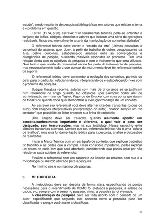 estudo”, sendo resultante de pesquisas bibliográficas em autores que relatam o tema
e o problema em questão.
Ferrari (1974, p.98) escreve: “Por ferramentas teóricas pode-se entender o
conjunto de idéias, códigos, símbolos e valores que indicam uma série de operações
realizáveis, física e/ou mentalmente a partir da manipulação de conceitos abstratos”
O referencial teórico deve conter o “estado da arte” (ultimas pesquisas e
conceitos) do assunto, quer dizer, a partir do trabalho de outros pesquisadores da
área, define conceitos, estabelecendo análises entre as convergências e
divergências de posição, buscando possíveis respostas ao problema. Tem uma
relação direta com os objetivos da pesquisa e com o instrumento que será utilizado.
Nem tudo o que consta do referencial teórico fez parte do instrumento de pesquisa,
mas necessariamente tudo o que constar do instrumento deve ter referencial teórico
de suporte.
O referencial teórico deve apresentar a evolução dos conceitos, partindo do
geral para o particular, relacionando-os, interpretando-os e estabelecendo nexo com
o problema da pesquisa.
Busque literatura recente, autores com mais de cinco anos só se justificam
num referencial de artigo quando são clássicos. (por exemplo: como falar de
administração sem falar de Taylor, Fayol ou de Drucker com suas obras que datam
de 1950?) ou quando você quer demonstrar a evolução/mudança de um conceito.
Ao escrever seu referencial você deve alternar citações transcritas (copias do
autor) com citações interpretativas (interpretação do autor) criando sempre um “fio
condutor” que possibilite ao leitor entender sua linha de raciocínio.
Uma citação deve ser transcrita quando realmente apontar um
conceito/conhecimento importante e diferente, o qual vale a pena ser
destacado, sem interpretações, mas na sua totalidade. Nesse raciocínio evite
citações transcritas extensas. Lembre que seu referencial teórico não é uma “colcha
de retalhos”, mas uma fundamentação teórica para a pesquisa, analise e discussões
de resultados.
Iniciar o Marco Teórico com um parágrafo de contexto, que explique o objetivo
do trabalho e as partes que a compõe. Caso considere importante, podes explicar
um pouco de cada item que será abordado, considerando que podes optar por não
relacionar cada subitem do referencial.
Finalize o referencial com um parágrafo de ligação ao próximo item que é a
metodologia ou método utilizado para a pesquisa.
No mínimo seis e no máximo oito páginas.
3.

METODOLOGIA

A metodologia deve ser descrita de forma clara, especificando os pontos
necessários para o entendimento de COMO foi efetuada a pesquisa, a análise de
dados, etc. sempre com o verbo no passado, afinal, a pesquisa já foi efetuada.
A classificação da pesquisa deve ser feita acordo com o conceito de um
autor, especificando que segundo este conceito como a pesquisa pode ser
classificada e porque você assim a classificou.
36

 