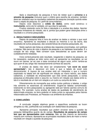 Após a classificação da pesquisa é hora de relatar qual o universo e a
amostra da pesquisa (inclusive qual o critério para escolha da amostra), também
deve ser relatados aqui os resultados cadastrais da pesquisa (exceção quando estes
forem o objeto da pesquisa. Ex: perfil de consumidores).
Depois voce descreve a coleta de dados, como você construiu o
instrumento, como ele foi validado, em que dias foi aplicado.
Finaliza relatando como foi feita a tabulação e a analise dos dados. Apontar
prováveis limitadores do método, isto é, pontos que podem gerar distorções entre o
resultado e o universo pesquisado.
4 - RESULTADOS E DISCUSSÕES
Depois da pesquisa feita é hora de analisar os dados e retratar o que você
encontrou. Apresenta os resultados e discute os mesmos à luz da teoria, dos
resultados de outras pesquisas, das características da empresa pesquisada, etc.
Neste capítulo são feitas as análises das respostas encontradas, com gráficos
e tabelas. Não perca de vista o objetivo da pesquisa e as hipóteses levantadas. É o
coração de seu artigo. Nele constam suas descobertas as quais devem ser
cuidadosamente relatadas.
Inicie contextualizando este resultado, resgatando o objetivo da pesquisa, se
for necessário, explique ao leitor como você vai apresentar os resultados, se vai
reunir em fatores, se vai usar a base conceitual de algum autor, enfim: lembre-se
que quem lê seu artigo não necessariamente conhece do assunto.
A analise de dados não deve ser simplesmente “um word do excel
apresentado”, isto é descrever em texto o que a tabela do excel está
demonstrando. A riqueza de sua analise está em interpretar o que o numero
explicitado na tabela tem de significado em relação ao marco teórico, aos dados
cadastrais, a realidade da empresa/setor que está sendo pesquisado, a outras
pesquisas já efetuadas sobre o assunto; ou mesmo em relação aos dados entre si,
isto é o resultado de um item em relação a um outro ou conjunto de itens.
Diferentemente da monografia que exibia muitos gráficos e tabelas, o artigo
trás somente os essenciais ao entendimento. Sugere-se tabelas concentradas,
totalizando os itens pesquisados ou agregando este por fatores (pontos comuns de
analise). Por exemplo: numa analise de dados da qualidade de atendimento de
determinada empresa, os itens poderão vir todos juntos ou agrupados pelos fatores
relacionados aos Processos, as Pessoas e ao ambiente da empresa.
5- CONCLUSÕES
A conclusão resgata objetivos gerais e específicos avaliando se foram
atingidos ou não, justificando sua avaliação com dados/fatos da pesquisa.
Apresenta principais resultados que podem envolver tanto a questão da
pesquisa bibliográfica quanto da de campo. Resultados da pesquisa de campo
tem que ser apresentados com números. Não se fala maioria se demonstra
maioria com números. Apresenta-se os principais resultados (itens de maior e menor
resultado em relação a questão da pesquisa)

37

 