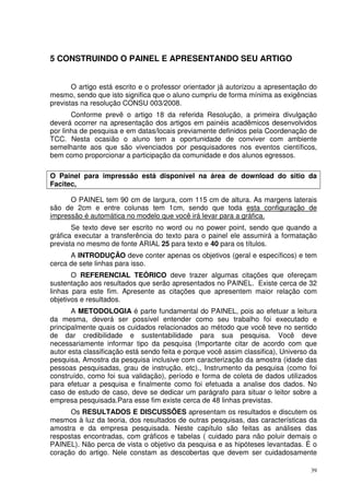 5 CONSTRUINDO O PAINEL E APRESENTANDO SEU ARTIGO
O artigo está escrito e o professor orientador já autorizou a apresentação do
mesmo, sendo que isto significa que o aluno cumpriu de forma mínima as exigências
previstas na resolução CONSU 003/2008.
Conforme prevê o artigo 18 da referida Resolução, a primeira divulgação
deverá ocorrer na apresentação dos artigos em painéis acadêmicos desenvolvidos
por linha de pesquisa e em datas/locais previamente definidos pela Coordenação de
TCC. Nesta ocasião o aluno tem a oportunidade de conviver com ambiente
semelhante aos que são vivenciados por pesquisadores nos eventos científicos,
bem como proporcionar a participação da comunidade e dos alunos egressos.
O Painel para impressão está disponível na área de download do sitio da
Facitec,
O PAINEL tem 90 cm de largura, com 115 cm de altura. As margens laterais
são de 2cm e entre colunas tem 1cm, sendo que toda esta configuração de
impressão é automática no modelo que você irá levar para a gráfica.
Se texto deve ser escrito no word ou no power point, sendo que quando a
gráfica executar a transferência do texto para o painel ele assumirá a formatação
prevista no mesmo de fonte ARIAL 25 para texto e 40 para os títulos.
A INTRODUÇÃO deve conter apenas os objetivos (geral e específicos) e tem
cerca de sete linhas para isso.
O REFERENCIAL TEÓRICO deve trazer algumas citações que ofereçam
sustentação aos resultados que serão apresentados no PAINEL. Existe cerca de 32
linhas para este fim. Apresente as citações que apresentem maior relação com
objetivos e resultados.
A METODOLOGIA é parte fundamental do PAINEL, pois ao efetuar a leitura
da mesma, deverá ser possível entender como seu trabalho foi executado e
principalmente quais os cuidados relacionados ao método que você teve no sentido
de dar credibilidade e sustentabilidade para sua pesquisa. Você deve
necessariamente informar tipo da pesquisa (Importante citar de acordo com que
autor esta classificação está sendo feita e porque você assim classifica), Universo da
pesquisa, Amostra da pesquisa inclusive com caracterização da amostra (idade das
pessoas pesquisadas, grau de instrução, etc)., Instrumento da pesquisa (como foi
construído, como foi sua validação), período e forma de coleta de dados utilizados
para efetuar a pesquisa e finalmente como foi efetuada a analise dos dados. No
caso de estudo de caso, deve se dedicar um parágrafo para situar o leitor sobre a
empresa pesquisada.Para esse fim existe cerca de 48 linhas previstas.
Os RESULTADOS E DISCUSSÕES apresentam os resultados e discutem os
mesmos à luz da teoria, dos resultados de outras pesquisas, das características da
amostra e da empresa pesquisada. Neste capítulo são feitas as análises das
respostas encontradas, com gráficos e tabelas ( cuidado para não poluir demais o
PAINEL). Não perca de vista o objetivo da pesquisa e as hipóteses levantadas. É o
coração do artigo. Nele constam as descobertas que devem ser cuidadosamente
39

 