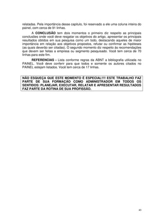 relatadas. Pela importância desse capitulo, foi reservado a ele uma coluna inteira do
painel, com cerca de 91 linhas.
A CONCLUSÃO tem dois momentos o primeiro diz respeito as principais
conclusões onde você deve resgatar os objetivos do artigo, apresentar os principais
resultados obtidos em sua pesquisa como um todo, destacando aqueles de maior
importância em relação aos objetivos propostos, refutar ou confirmar as hipóteses
(as quais deverão ser citadas). O segundo momento diz respeito às recomendações
que devem ser feitas a empresa ou segmento pesquisado. Você tem cerca de 70
linhas para este fim.
REFERENCIAS - Lista conforme regras da ABNT a bibliografia utilizada no
PAINEL. Você deve conferir para que todos e somente os autores citados no
PAINEL estejam listados. Você tem cerca de 17 linhas.
NÃO ESQUEÇA QUE ESTE MOMENTO É ESPECIAL!!!! ESTE TRABALHO FAZ
PARTE DE SUA FORMAÇÃO COMO ADMINISTRADOR EM TODOS OS
SENTIDOS: PLANEJAR, EXECUTAR, RELATAR E APRESENTAR RESULTADOS
FAZ PARTE DA ROTINA DE SUA PROFISSÃO.

40

 