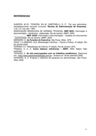 REFERENCIAS

ALMEIDA, M.I.R., TEIXEIRA, M.L.M., MARTINELLI, D. P. Por que administrar
estrategicamente recursos humanos. Revista de Administração de Empresas,
v.33, n 2, mar./abr. 1993.
ASSOCIAÇÃO BRASILEIRA DE NORMAS TÉCNICAS. NBR 6023: informação e
documentação - referências - elaboração. Rio de Janeiro: ABNT, 2002.
___________. NBR 10520: informação e documentação – citações em documentos
- apresentação. Rio de Janeiro: ABNT, 2002.
BARNARD, C. As Funções do Executivo, São Paulo, Atlas, 1979
CRUZ, C e RIBEIRO, Uirá. Metodologia Cientifica – Teoria e Prática. 2ª edição, Rio
de Janeiro,2004.
FERRARI, A.T. Metodologia da Ciência. 2ª edição. Rio de Janeiro,1974.
FRANÇA, A. C. C. Como elaborar referências – ABNT. 2002. Belém: Não
publicado.
TEIXEIRA, E. As três preocupações com os trabalhos acadêmicos. Disponível
em: <http://www.astresmetodologias.com.br>. Acesso em: 29 de setembro 2006.
VERGARA, S. C. Projetos e relatórios de pesquisa em administração. São Paulo,
Atlas, 2004.

41

 