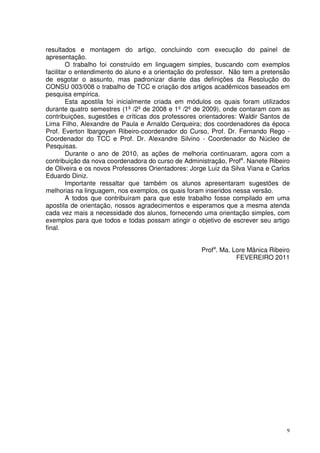 resultados e montagem do artigo, concluindo com execução do painel de
apresentação.
O trabalho foi construído em linguagem simples, buscando com exemplos
facilitar o entendimento do aluno e a orientação do professor. Não tem a pretensão
de esgotar o assunto, mas padronizar diante das definições da Resolução do
CONSU 003/008 o trabalho de TCC e criação dos artigos acadêmicos baseados em
pesquisa empírica.
Esta apostila foi inicialmente criada em módulos os quais foram utilizados
durante quatro semestres (1º /2º de 2008 e 1º /2º de 2009), onde contaram com as
contribuições, sugestões e críticas dos professores orientadores: Waldir Santos de
Lima Filho, Alexandre de Paula e Arnaldo Cerqueira; dos coordenadores da época
Prof. Everton Ibargoyen Ribeiro-coordenador do Curso, Prof. Dr. Fernando Rego Coordenador do TCC e Prof. Dr. Alexandre Silvino - Coordenador do Núcleo de
Pesquisas.
Durante o ano de 2010, as ações de melhoria continuaram, agora com a
contribuição da nova coordenadora do curso de Administração, Profa. Nanete Ribeiro
de Oliveira e os novos Professores Orientadores: Jorge Luiz da Silva Viana e Carlos
Eduardo Diniz.
Importante ressaltar que também os alunos apresentaram sugestões de
melhorias na linguagem, nos exemplos, os quais foram inseridos nessa versão.
A todos que contribuíram para que este trabalho fosse compilado em uma
apostila de orientação, nossos agradecimentos e esperamos que a mesma atenda
cada vez mais a necessidade dos alunos, fornecendo uma orientação simples, com
exemplos para que todos e todas possam atingir o objetivo de escrever seu artigo
final.
Profa. Ma. Lore Mânica Ribeiro
FEVEREIRO 2011

9

 
