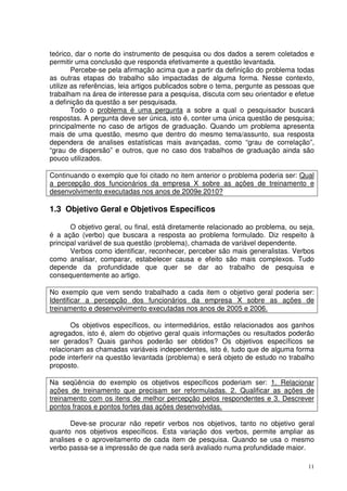 teórico, dar o norte do instrumento de pesquisa ou dos dados a serem coletados e
permitir uma conclusão que responda efetivamente a questão levantada.
Percebe-se pela afirmação acima que a partir da definição do problema todas
as outras etapas do trabalho são impactadas de alguma forma. Nesse contexto,
utilize as referências, leia artigos publicados sobre o tema, pergunte as pessoas que
trabalham na área de interesse para a pesquisa, discuta com seu orientador e efetue
a definição da questão a ser pesquisada.
Todo o problema é uma pergunta a sobre a qual o pesquisador buscará
respostas. A pergunta deve ser única, isto é, conter uma única questão de pesquisa;
principalmente no caso de artigos de graduação. Quando um problema apresenta
mais de uma questão, mesmo que dentro do mesmo tema/assunto, sua resposta
dependera de analises estatísticas mais avançadas, como “grau de correlação”,
“grau de dispersão” e outros, que no caso dos trabalhos de graduação ainda são
pouco utilizados.
Continuando o exemplo que foi citado no item anterior o problema poderia ser: Qual
a percepção dos funcionários da empresa X sobre as ações de treinamento e
desenvolvimento executadas nos anos de 2009e 2010?

1.3 Objetivo Geral e Objetivos Específicos
O objetivo geral, ou final, está diretamente relacionado ao problema, ou seja,
é a ação (verbo) que buscara a resposta ao problema formulado. Diz respeito à
principal variável de sua questão (problema), chamada de variável dependente.
Verbos como identificar, reconhecer, perceber são mais generalistas. Verbos
como analisar, comparar, estabelecer causa e efeito são mais complexos. Tudo
depende da profundidade que quer se dar ao trabalho de pesquisa e
consequentemente ao artigo.
No exemplo que vem sendo trabalhado a cada item o objetivo geral poderia ser:
Identificar a percepção dos funcionários da empresa X sobre as ações de
treinamento e desenvolvimento executadas nos anos de 2005 e 2006.
Os objetivos específicos, ou intermediários, estão relacionados aos ganhos
agregados, isto é, alem do objetivo geral quais informações ou resultados poderão
ser gerados? Quais ganhos poderão ser obtidos? Os objetivos específicos se
relacionam as chamadas variáveis independentes, isto é, tudo que de alguma forma
pode interferir na questão levantada (problema) e será objeto de estudo no trabalho
proposto.
Na seqüência do exemplo os objetivos específicos poderiam ser: 1. Relacionar
ações de treinamento que precisam ser reformuladas. 2. Qualificar as ações de
treinamento com os itens de melhor percepção pelos respondentes e 3. Descrever
pontos fracos e pontos fortes das ações desenvolvidas.
Deve-se procurar não repetir verbos nos objetivos, tanto no objetivo geral
quanto nos objetivos específicos. Esta variação dos verbos, permite ampliar as
analises e o aproveitamento de cada item de pesquisa. Quando se usa o mesmo
verbo passa-se a impressão de que nada será avaliado numa profundidade maior.
11

 
