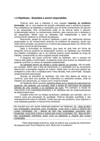 1.4 Hipóteses - Questões a serem respondidas
Pode-se dizer que a Hipótese é uma suposta resposta ao problema
formulado, isto é, uma espécie de solução antecipada para o problema proposto.
Para estabelecer as hipóteses é necessário que se tenha conhecimento do assunto
a ser pesquisado. Este conhecimento pode vir de leituras sobre o assunto,
fundamentação teórica, ou conhecimento empírico, pela vivencia com o ambiente a
ser pesquisado. Nesse caso as hipóteses são estabelecidas a partir do
conhecimento cotidiano no ambiente da pesquisa.
Resumindo, podem-se construir hipóteses a partir das referencias teóricas
pesquisadas ou do conhecimento empírico do problema de pesquisa, sendo que
nesta ultima situação, concentram-se a maioria das pesquisas feitas nos últimos três
anos pelos alunos de administração.
Após a formulação do problema (que deve ter sido feita em forma de
pergunta) torna-se possível ao pesquisador construir as hipóteses que orientarão
seu trabalho investigativo, isto é, as mesmas estarão sendo testadas ao longo do
trabalho, comprovando ou não a suposta solução antecipada.
A pesquisa não busca confirmar todas as hipóteses, nem o sucesso da
mesma está ligada a confirmação. A pesquisa existe para buscar as respostas que
poderão confirmar ou refutar as hipóteses estabelecidas.
As hipóteses devem ser diretas e conter apenas um conceito, não se pode,
por exemplo, definir que a falta de treinamento e a qualidade ruim do treinamento
determinam a percepção negativa do mesmo. Neste caso um dos itens poderia ser
verdadeiro e outro não e a hipótese seria “meia refutada, meio confirmada”, situação
academicamente equivocada.
Quando se quantifica as hipóteses, fica mais fácil depois de refutar ou
confirmar, pois será uma questão de matemática ou estatística simples, onde se
trabalha com percentuais, ou mesmo com a maioria simples.
As hipóteses devem guardar coerência direta com a escala do instrumento de
pesquisa, não podendo, por exemplo, estar a escala do instrumento de pesquisa
definida de uma maneira e as hipóteses de outra. Por exemplo: a escala do
instrumento é de insatisfação/satisfação e as hipóteses são de ausência/presença
de determinados itens.
Cuidado ainda com as ciladas conceituais, satisfação, por exemplo, não é a
mesma coisa que percepção de qualidade. Pode-se perceber qualidade e não
necessariamente estar-se satisfeito. Cuide para que seu problema, seus objetivos e
suas hipóteses guardem a mesma linha conceitual.
No exemplo que vem sendo trabalhado poderiam ser hipóteses: H1 - Mais de 80%
dos empregados reconhece como Excelentes, muito bons e bons a maioria dos
cursos ministrados. H2 - Menos de 80% dos empregados reconhece com
Excelentes, muito bons e bons a maioria dos cursos ministrados. H3 - Mais de 60%
dos empregados reconhece como ruins ou péssimos a maioria dos cursos
ministrados.
Pelas observações anteriores, pode-se deduzir que a escala do instrumento
de pesquisa será ”Ruim,Péssimos, bom, Muito bom e excelente”.

12

 