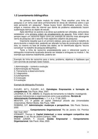 1.5 Levantamento bibliográfico
No primeiro item deste modulo foi citado: “Para escolher uma linha de
pesquisa e um tema você deve primeiramente ler obras de referência sobre o que
está pensando em pesquisar”. Nessa busca foram identificados autores, livros,
artigos e mesmos sites da internet que diante do problema estabelecido trazem
sustentação teórica ao objeto de estudo.
Após identificar os autores e as obras que poderão ser utilizadas, será preciso
estabelecer uma primeira ordem de encadeamento do assunto. Esta ordem deve
sempre seguir um raciocínio lógico como por exemplo do assunto mais abrangente
(tema da pesquisa) até o assunto mais especifico (objetivo da pesquisa)
Importante ressaltar que é um primeiro esboço, para que oriente o trabalho do
aluno durante o modulo dois, podendo ser alterado na fase de construção do modulo
dois, ou mesmo na fase de analise dos dados, se for identificada alguma “lacuna
conceitual” no trabalho de pesquisa bibliográfica.
Tanto a linha de raciocínio preestabelecida para o referencial quanto a
bibliografia inicialmente localizada deverão ser listadas e entregues no modulo 1. No
exemplo que estamos trabalhando, poderia ser:
Exemplo de linha de raciocínio para o tema, problema, objetivos e hipóteses que
vem servindo de exemplo neste modulo.
1.Administração – contexto e evolução
2.Administração de Pessoas
3. Treinamento e desenvolvimento
3.1 diagnostico
3.2 planejamento
3.3 execução
3.4 avaliação
Exemplo de bibliografia Provisória
FLEURY, M.T.L FLEURY, A.C. Estratégias Empresariais e formação de
competências. São Paulo: Atlas, 2007.
LACERDA, E. R. M.; ABBAD, G. Impacto do treinamento no trabalho: investigando
variáveis motivacionais e organizacionais como suas preditoras. Revista de
Administração Contemporânea, v. 7, n. 4, p. 77-96, 2003.
MEISTER, J.C. A gestão do capital intelectual através das Universidades
Corporativas. Markon Books, São Paulo, 1999
ROBBINS, S.P. Administração: mudanças e perspectivas. São Paulo: Saraiva,
2005
______________ Comportamento Organizacional. Rio de Janeiro. Ed. Prentice
Hall. 9.ed. 2001
STEWART, Thomas A. Capital Intelectual: a nova vantagem competitiva das
empresas. 5. ed. Rio de Janeiro:Campus, 1998.
WOOD JÚNIOR, T. (Coord). Gestão Empresarial – Comportamento
Organizacional. São Paulo: Atlas, 2005

13

 