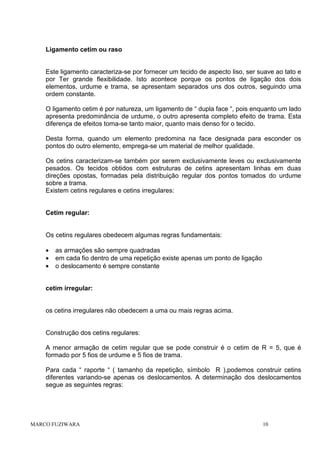 Ligamento cetim ou raso

Este ligamento caracteriza-se por fornecer um tecido de aspecto liso, ser suave ao tato e
por Ter grande flexibilidade. Isto acontece porque os pontos de ligação dos dois
elementos, urdume e trama, se apresentam separados uns dos outros, seguindo uma
ordem constante.
O ligamento cetim é por natureza, um ligamento de “ dupla face “, pois enquanto um lado
apresenta predominância de urdume, o outro apresenta completo efeito de trama. Esta
diferença de efeitos torna-se tanto maior, quanto mais denso for o tecido.
Desta forma, quando um elemento predomina na face designada para esconder os
pontos do outro elemento, emprega-se um material de melhor qualidade.
Os cetins caracterizam-se também por serem exclusivamente leves ou exclusivamente
pesados. Os tecidos obtidos com estruturas de cetins apresentam linhas em duas
direções opostas, formadas pela distribuição regular dos pontos tomados do urdume
sobre a trama.
Existem cetins regulares e cetins irregulares:

Cetim regular:

Os cetins regulares obedecem algumas regras fundamentais:
•
•
•

as armações são sempre quadradas
em cada fio dentro de uma repetição existe apenas um ponto de ligação
o deslocamento é sempre constante

cetim irregular:

os cetins irregulares não obedecem a uma ou mais regras acima.

Construção dos cetins regulares:
A menor armação de cetim regular que se pode construir é o cetim de R = 5, que é
formado por 5 fios de urdume e 5 fios de trama.
Para cada “ raporte “ ( tamanho da repetição, símbolo R ),podemos construir cetins
diferentes variando-se apenas os deslocamentos. A determinação dos deslocamentos
segue as seguintes regras:

MARCO FUZIWARA

10

 