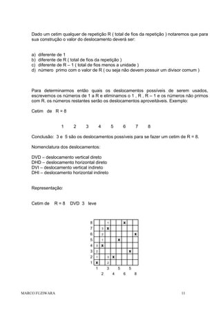 Dado um cetim qualquer de repetição R ( total de fios da repetição ) notaremos que para
sua construção o valor do deslocamento deverá ser:

a)
b)
c)
d)

diferente de 1
diferente de R ( total de fios da repetição )
diferente de R – 1 ( total de fios menos a unidade )
número primo com o valor de R ( ou seja não devem possuir um divisor comum )

Para determinarmos então quais os deslocamentos possíveis de serem usados,
escrevemos os números de 1 a R e eliminamos o 1 , R , R – 1 e os números não primos
com R. os números restantes serão os deslocamentos aproveitáveis. Exemplo:
Cetim de R = 8

1

2

3

4

5

6

7

8

Conclusão: 3 e 5 são os deslocamentos possíveis para se fazer um cetim de R = 8.
Nomenclatura dos deslocamentos:
DVD – deslocamento vertical direto
DHD – deslocamento horizontal direto
DVI – deslocamento vertical indireto
DHI – deslocamento horizontal indireto

Representação:

Cetim de

R=8

DVD 3 leve

8
7

3

6

x

2

5

x
x

1

x

4

3

3

2

2

1

3

1 x

2

1

3

x

2

MARCO FUZIWARA

x

1

x
5
4

5
6

8

11

 