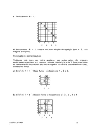 •

Deslocamento R - 1 :

X

8

X

7

X

6

X

5

X

4

X

3

X

2
1 X
1

3
2

5
4

5
6

8

O deslocamento R - 1 fornece uma sarja simples de repetição igual a R com
diagonal a esquerda.
Construção dos cetins irregulares
Verifica-se pela regra dos cetins regulares, que certos cetins não possuem
deslocamentos possíveis, é o caso dos cetins de raporte igual a 4 e 6. Para estes cetins
os deslocamentos encontrados são únicos e apenas um cetim é possível em cada caso,
desta forma temos:
a) Cetim de R = 4 ( Raso Turco ) deslocamento 1 , 2 e 3.
4

2

X

3

1

3

X

2

2

1

1 X

1

1

X

3
2

4

b) Cetim de R = 6 ( Raso do Reino ) deslocamento 2 , 2 , 3 , 4 e 4
6

1

4

X

X

3

5

2

4

1

2

4

X

1

3

X

2

3

2

2

1

3

1 X

2

1

MARCO FUZIWARA

1

3
2

X

5
4

6
13

 