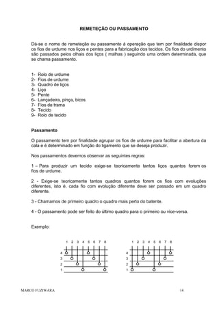 REMETEÇÃO OU PASSAMENTO

Dá-se o nome de remeteção ou passamento á operação que tem por finalidade dispor
os fios de urdume nos liços e pentes para a fabricação dos tecidos. Os fios do urdimento
são passados pelos olhais dos liços ( malhas ) seguindo uma ordem determinada, que
se chama passamento.

123456789-

Rolo de urdume
Fios de urdume
Quadro de liços
Liço
Pente
Lançadeira, pinça, bicos
Fios de trama
Tecido
Rolo de tecido

Passamento
O passamento tem por finalidade agrupar os fios de urdume para facilitar a abertura da
cala e é determinado em função do ligamento que se deseja produzir.
Nos passamentos devemos observar as seguintes regras:
1 – Para produzir um tecido exige-se teoricamente tantos liços quantos forem os
fios de urdume.
2 - Exige-se teoricamente tantos quadros quantos forem os fios com evoluções
diferentes, isto é, cada fio com evolução diferente deve ser passado em um quadro
diferente.
3 - Chamamos de primeiro quadro o quadro mais perto do batente.
4 - O passamento pode ser feito do último quadro para o primeiro ou vice-versa.

Exemplo:

1

2

3

4

5

6

7

8

1

4

MARCO FUZIWARA

5

6

7

8

2

1

4

3

2

3

4

3

2

1

14

 