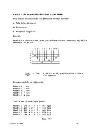 CALCULO DA QUANTIDADE DE LIÇOS POR QUADRO
Para calcular a quantidade de liços por quadro devemos conhecer:
a- Total de fios de urdume
b- Passamento
c- Número de fios por liço
Exemplo:
Determinar a quantidade de liços por quadro afim de efetuar o passamento de 3200 fios,
considerar 1 fio por liço.

1

2

3

4

5

6

7

8

9 10 11 12

5
4
3
2
1

3200
12

=

266

liços e sobram 8 liços que forma o inicio de uma
outra repetição.

Liços por repetição em cada quadro:
Quadro
Quadro
Quadro
Quadro
Quadro

5
4
3
2
1

:
:
:
:
:

1 liço
2 liços
3 liços
4 liços
2 liços

Total de liços necessários por quadro:
Quadro
Quadro
Quadro
Quadro
Quadro

5
4
3
2
1

:
:
:
:
:

266
266
266
266
266

x
x
x
x
x

1
2
3
4
2

+
+
+
+
+

1
1
2
3
1

= 267 liços
= 533 liços
= 800 liços
= 1067 liços
= 533 liços
3200 liços

MARCO FUZIWARA

18

 