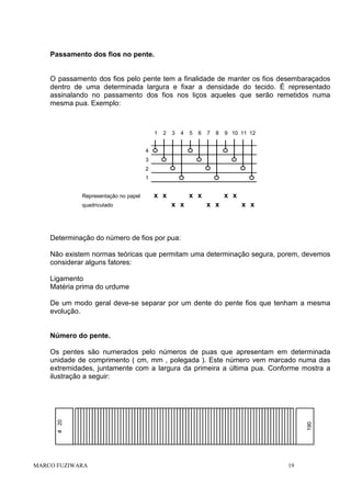 Passamento dos fios no pente.

O passamento dos fios pelo pente tem a finalidade de manter os fios desembaraçados
dentro de uma determinada largura e fixar a densidade do tecido. É representado
assinalando no passamento dos fios nos liços aqueles que serão remetidos numa
mesma pua. Exemplo:

1

2

3

4

5

6

7

8

9 10 11 12

4
3
2
1
Representação no papel
quadriculado

x x

x x
x x

x x
x x

x x

Determinação do número de fios por pua:
Não existem normas teóricas que permitam uma determinação segura, porem, devemos
considerar alguns fatores:
Ligamento
Matéria prima do urdume
De um modo geral deve-se separar por um dente do pente fios que tenham a mesma
evolução.

Número do pente.

MARCO FUZIWARA

190

# 20

Os pentes são numerados pelo números de puas que apresentam em determinada
unidade de comprimento ( cm, mm , polegada ). Este número vem marcado numa das
extremidades, juntamente com a largura da primeira a última pua. Conforme mostra a
ilustração a seguir:

19

 