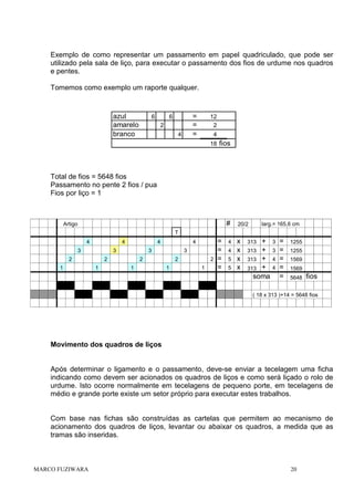 Exemplo de como representar um passamento em papel quadriculado, que pode ser
utilizado pela sala de liço, para executar o passamento dos fios de urdume nos quadros
e pentes.
Tomemos como exemplo um raporte qualquer.

azul
amarelo
branco

6

=
=
=

6
2
4

12
2
4
18 fios

Total de fios = 5648 fios
Passamento no pente 2 fios / pua
Fios por liço = 1

#

Artigo

larg.= 165,6 cm

20/2

T
4

4

3

3

2
1

4
3

2
1

4
3

2
1

2
1

2
1

=
=
=
=

4
4
5
5

x
x
x
x

+
313 +
313 +
313 +
soma
313

3
3
4
4

=
=
=
=
=

1255
1255
1569
1569
5648

fios

( 18 x 313 )+14 = 5648 fios

Movimento dos quadros de liços

Após determinar o ligamento e o passamento, deve-se enviar a tecelagem uma ficha
indicando como devem ser acionados os quadros de liços e como será liçado o rolo de
urdume. Isto ocorre normalmente em tecelagens de pequeno porte, em tecelagens de
médio e grande porte existe um setor próprio para executar estes trabalhos.

Com base nas fichas são construídas as cartelas que permitem ao mecanismo de
acionamento dos quadros de liços, levantar ou abaixar os quadros, a medida que as
tramas são inseridas.

MARCO FUZIWARA

20

 