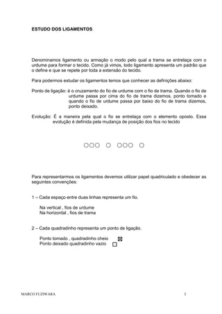 ESTUDO DOS LIGAMENTOS

Denominamos ligamento ou armação o modo pelo qual a trama se entrelaça com o
urdume para formar o tecido. Como já vimos, todo ligamento apresenta um padrão que
o define e que se repete por toda a extensão do tecido.
Para podermos estudar os ligamentos temos que conhecer as definições abaixo:
Ponto de ligação: é o cruzamento do fio de urdume com o fio de trama. Quando o fio de
urdume passa por cima do fio de trama dizemos, ponto tomado e
quando o fio de urdume passa por baixo do fio de trama dizemos,
ponto deixado.
Evolução: É a maneira pela qual o fio se entrelaça com o elemento oposto. Essa
evolução é definida pela mudança de posição dos fios no tecido

Para representarmos os ligamentos devemos utilizar papel quadriculado e obedecer as
seguintes convenções:

1 – Cada espaço entre duas linhas representa um fio.
Na vertical , fios de urdume
Na horizontal , fios de trama

2 – Cada quadradinho representa um ponto de ligação.
Ponto tomado , quadradinho cheio
Ponto deixado quadradinho vazio

MARCO FUZIWARA

3

 