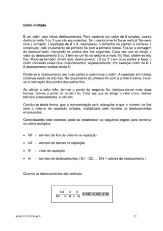 Cetim múltiplo

É um cetim com vários deslocamentos. Para construir um cetim de 8 simples, usa-se
deslocamento 5 ou 3 que são equivalentes. Se o deslocamento fosse vertical Ter-se-ia
uma ( armação ) repetição de 8 x 8. Assinala-se o tamanho do padrão e inicia-se a
construção pelo cruzamento do primeiro fio com a primeira trama. Faz-se a contagem
do deslocamento, marcando os pontos dos fios seguintes. Cada vez que se atinge o
valor do deslocamento 5 ou 3 tem-se um fio de urdume a mais. No final, obtêm-se oito
fios. Pode-se também dividir este deslocamento ( 5 ou 3 ) em duas partes e fazer o
cetim contando esses dois deslocamentos, separadamente. Por exemplo cetim de R =
8 deslocamento vertical direto 5.
Divide-se o deslocamento em duas partes e constroi-se o cetim. A repetição em tramas
continua sendo de oito fios. No cruzamento do primeiro fio com a primeira trama, iniciase a colocação dos pontos dos outros fios.
Ao atingir o valor três, tem-se o ponto do segundo fio; deslocando-se mais duas
tramas, tem-se o ponto do terceiro fio. Toda vez que se atingir o valor cinco, tem-se
três fios acrescentados, e não um.
Conclui-se desta forma, que a representação será retangular e que o número de fios
será o mesmo da repetição simples, multiplicado pelo número de deslocamentos
empregados.
Generalizando este exemplo, pode-se estabelecer as seguintes regras para construir
os cetins múltiplos:
•

NF - número de fios de urdume na repetição

•

NT - número de tramas na repetição

•

R

- valor da repetição

•

N

- número de deslocamentos ( D1 – D2, ... DN = valores do deslocamento )

Quando os deslocamentos são verticais:

NT = R
= NF = NT x N
NF = R x N

MARCO FUZIWARA

32

 