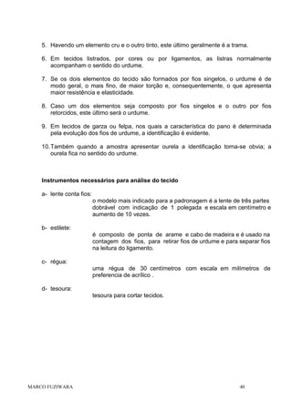5. Havendo um elemento cru e o outro tinto, este último geralmente é a trama.
6. Em tecidos listrados, por cores ou por ligamentos, as listras normalmente
acompanham o sentido do urdume.
7. Se os dois elementos do tecido são formados por fios singelos, o urdume é de
modo geral, o mais fino, de maior torção e, consequentemente, o que apresenta
maior resistência e elasticidade.
8. Caso um dos elementos seja composto por fios singelos e o outro por fios
retorcidos, este último será o urdume.
9. Em tecidos de garza ou felpa, nos quais a característica do pano é determinada
pela evolução dos fios de urdume, a identificação é evidente.
10. Também quando a amostra apresentar ourela a identificação torna-se obvia; a
ourela fica no sentido do urdume.

Instrumentos necessários para análise do tecido
a- lente conta fios:
o modelo mais indicado para a padronagem é a lente de três partes
dobrável com indicação de 1 polegada e escala em centímetro e
aumento de 10 vezes.
b- estilete:
é composto de ponta de arame e cabo de madeira e é usado na
contagem dos fios, para retirar fios de urdume e para separar fios
na leitura do ligamento.
c- régua:
uma régua de 30 centímetros com escala em milímetros de
preferencia de acrílico .
d- tesoura:
tesoura para cortar tecidos.

MARCO FUZIWARA

40

 