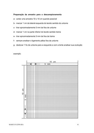 Preparação da amostra para o descampionamento
a- cortar uma amostra 10 x 10 cm quando possível
b- marcar 1 cm da lateral esquerda do tecido sentido do urdume
c- tirar aproximadamente 5 mm de fios de urdume
d- marcar 1 cm na parte inferior do tecido sentido trama
e- tirar aproximadamente 5 mm de fios de trama
f- sempre analisar o ligamento pêlos fios de urdume
g- deslocar 1 fio de urdume para a esquerda e com a lente analisar sua evolução

exemplo:

10 cm
5 mm

10 cm
5 mm

MARCO FUZIWARA

41

 