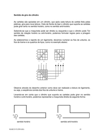 Sentido de giro do cilindro

As cartelas são apoiadas em um cilindro, que após cada leitura de cartela feita pelas
platinas, gira para nova leitura. Visto de frente do tear o cilindro que suporta as cartelas
pode girar tanto no sentido horário, como no sentido anti-horário.
Sabendo-se que a maquineta pode ser direita ou esquerda e que o cilindro pode Ter
sentido de rotação horário ou anti-horário, podemos formular regras para a pinagem
das cartelas.
Ao elaborarmos o raporte de um ligamento, devemos numerar os fios de urdume, os
fios de trama e os quadros de liços, como no exemplo abaixo:

x

4

x

3

x

x

x

1

3
2

4
3
2
1

x

x

2
1

x

1
4

3
2

4

x
x
x
x

Observe através do desenho anterior como deve ser realizado a leitura do ligamento,
ou seja, a seqüência correta dos fios de urdume e trama.
Levando-se em conta que o cilindro que suporta as cartelas pode girar no sentido
horário e anti-horário, podemos representar a maquineta direita da seguinte forma:

sentido horário

MARCO FUZIWARA

sentido anti-horário

43

 