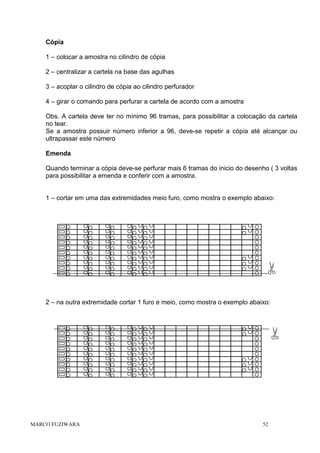 Cópia
1 – colocar a amostra no cilindro de cópia
2 – centralizar a cartela na base das agulhas
3 – acoplar o cilindro de cópia ao cilindro perfurador
4 – girar o comando para perfurar a cartela de acordo com a amostra
Obs. A cartela deve ter no mínimo 96 tramas, para possibilitar a colocação da cartela
no tear.
Se a amostra possuir número inferior a 96, deve-se repetir a cópia até alcançar ou
ultrapassar este número
Emenda
Quando terminar a cópia deve-se perfurar mais 6 tramas do inicio do desenho ( 3 voltas
para possibilitar a emenda e conferir com a amostra.

1 – cortar em uma das extremidades meio furo, como mostra o exemplo abaixo:

2 – na outra extremidade cortar 1 furo e meio, como mostra o exemplo abaixo:

MARCO FUZIWARA

52

 