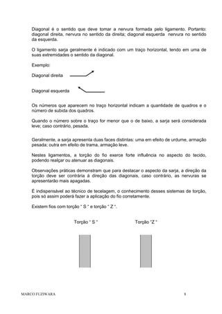 Diagonal é o sentido que deve tomar a nervura formada pelo ligamento. Portanto:
diagonal direita, nervura no sentido da direita; diagonal esquerda nervura no sentido
da esquerda.
O ligamento sarja geralmente é indicado com um traço horizontal, tendo em uma de
suas extremidades o sentido da diagonal.
Exemplo:
Diagonal direita

Diagonal esquerda
Os números que aparecem no traço horizontal indicam a quantidade de quadros e o
número de subida dos quadros.
Quando o número sobre o traço for menor que o de baixo, a sarja será considerada
leve; caso contrário, pesada.
Geralmente, a sarja apresenta duas faces distintas: uma em efeito de urdume, armação
pesada; outra em efeito de trama, armação leve.
Nestes ligamentos, a torção do fio exerce forte influência no aspecto do tecido,
podendo realçar ou atenuar as diagonais.
Observações práticas demonstram que para destacar o aspecto da sarja, a direção da
torção deve ser contrária á direção das diagonais, caso contrário, as nervuras se
apresentarão mais apagadas.
É indispensável ao técnico de tecelagem, o conhecimento desses sistemas de torção,
pois só assim poderá fazer a aplicação do fio corretamente.
Existem fios com torção “ S “ e torção “ Z “.

Torção “ S “

MARCO FUZIWARA

Torção “Z “

8

 