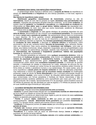 I.17 - EPIDEMIOLOGIA GERAL DAS INFECÇÕES PARASITÁRIAS
A epidemiologia destas doenças é definida como o conjunto de fatores de importância no
estudo dos determinantes e a frequência de uma doença parasitária, a nível local, regional e
mundial.
São fatores de importância neste campo:
Distribuição geográfica, mecanismo(s) de transmissão, presença ou não de
reservatórios, estudo do ciclo vital do parasita na região (doméstico e/ou peri-domiciliar e/ou
silvestre), migrações das populações atingidas (internas e externas), se há caráter endêmico, se
existem casos de epidemia, sua incidência e prevalência, se a infectividade ou virulência são
influenciadas por faixa etária, sexo ou grupo étnico, hábitos culturais das populações alvo,
profissões/atividades de maior risco para que ocorra transmissão, existência de diferenças
significativas entre as cepas parasitárias.
A transmissão e dispersão de cada agente etiológico da parasitose dependem de uma
série de fatores, denominados em seu conjunto como ecossistema parasitário. Os componentes
do mesmo variam com o parasita em questão, não apresentando sempre todos os componentes
a seguir descritos. De forma genérica constam principalmente do(s) mecanismo(s) de
transmissão (infecção), em caso de mais de um mecanismo a importância epidemiológica, se
existem diferenças sazonais ou regionais; A(s) forma(s) parasitária(s) infectante(s) respectiva(s);
As condições do meio ambiente: a descrição do ambiente infectivo (a temperatura, índice
pluviométrico, tipo de solo, ambiente hídrico); Veículos de transmissão: água, alimentos, fômites,
vetor (es) mecânico(s); Caso ocorra presença de transmissor (es) biológico: como este se
infecta, seus hábitos (nutricionais, refugio, dispersão), longevidade, grau de susceptibilidade a esta
infecção, condições de sobrevivência, população, espécies mais importantes; Possível presença
de reservatório(s) não humano(s) e hospedeiros paratênicos; hábitos das populações
humanas de relevância na transmissão.
As infecções parasitárias se comportam como qualquer ecossistema dinâmico, onde na
decorrência de mudanças de seus componentes, pode ocorrer uma redução ou aumento do
número da população parasitária. O sedentarismo humano, a exploração dos recursos
ambientais e seus desdobramentos geram modificações no meio ambiente e suas
consequências podem alterar esse ecossitema hospedeiro-parasita. A construção de grandes
estradas, a implantação de cidades ou loteamentos em matas, alterações de percurso de rios,
açudes e a caça ou a redução por outras formas de reservatórios silvestres podem fomentar de
forma direta ou indireta o parasitismo humano e sua epidemiologia. Por essas razões, seria de
suma importância o estudo prévio do impacto ambiental de cada das alterações pretendidas,
mas infelizmente a maioria dos países que se encontram nessas condições de modificações
ambientais instala tal estudo de forma desordenada e com a principal preocupação situada no
lado econômico imediato, como ocorre no Brasil. As infecções determinadas pela ingestão de
água contaminadas com formas parasitárias é facilitada por fatores relacionadas a falta de
educação/condicões sanitárias satisfatórias como exemplificado pelo nosso país onde, 90% do
esgoto produzido não é tratado. Aproximadamente 51% da população urbana brasileira (cerca de
39 milhões de pessoas) não são atendidas por rede de esgotos e 15 milhões de pessoas não têm
em suas residências água fornecida por rede pública.
1- ALGUMAS DEFINIÇÕES EM EPIDEMIOLOGIA
* Antroponose: Infecção transmitida exclusivamente entre os homens.
* Endemia: É quando determinada infecção tem sua transmissão mantida em determinada área
de forma regular em relação ao número de casos esperado.
* Epidemia: É a ocorrência em determinado local, região ou país de número de casos autóctones
superior ao esperado para aquela época do ano.
* Fômite: É qualquer objeto, vestimenta ou afim que possa por estar contaminado e
consequentemente veicular determinada forma parasitaria que possibilite transmissão do
mesmo. P.e. Roupas íntimas, material para exames clínicos e seringas.
* Incidência: É a frequencia (número de casos novos) que uma doença ocorre num determinado
período de tempo.
* Portador são: Qualquer animal vertebrado, incluindo o homem que se apresenta infectado,
porém, sem qualquer manifestação clínica presente.
*Prevalência: É o número total de casos de determinada doença (novos e antigos) que
ocorreram em período de tempo definido.
* Zoonose: Infecção transmitida em condições naturais entre outros animais vertebrados e o
 