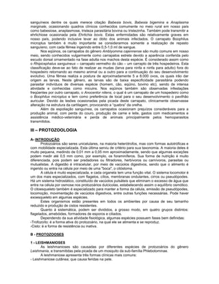 sanguíneos dentre os quais merece citação Babesia bovis, Babesia bigemina e Anaplasma
marginale, ocasionando quadros clínicos conhecidos comumente no meio rural em nosso país
como babesiose, anaplasmose, tristeza parasitária bovina ou tristezinha. Também pode transmitir a
ehrlichiose ocasionada pela Ehrlichia bovis. Estas enfermidades são relativamente graves em
nosso país, podendo inclusive levar ao óbito dos animais infectados. O carrapato Boophilus
microplus também é muito importante se considerarmos somente a realização de repasto
sanguíeno, com cada fêmea ingerindo entre 0,5-1,0 ml de sangue.
Nos eqüinos, os carrapatos do gênero Amblyomma cajennense são muito comuns em nosso
meio, sendo conhecidos vulgarmente como carrapatos estrela devido a aparência conferida pelo
escudo dorsal ornamentado na fase adulta nos machos desta espécie. É considerado assim como
o Rhipicephalus sanguineus – carrapato vermelho do cão – um carrapto de três hospedeiros. Esta
classificação deve-se ao fato de realizar as mudas (larva para ninfa e ninfa para adulto) fora do
hospedeiro retornando ao mesmo animal ou a outro para a continuação do seu desenvolvimento
evolutivo. Uma fêmea realiza a postura de aproximadamente 5 a 8.000 ovos, os quais irão dar
origem as larvas. Neste gênero, as larvas são de baixa especificidade parasitária podendo
parasitar indivíduos de diversas espécie (homem, cão, eqüino, bovino etc), sendo de intensa
atividade e conhecidas como micuins. Nos eqüinos também são observadas infestações
freqüentes por outro carrapato, o Anocentor nitens, o qual é um carrapato de um hospedeiro como
o Boophilus microplus e tem como preferência de local para o seu desenvolvimento o pavilhão
auricular. Devido às lesões ocasionadas pela picada deste carrapato, clinicamente observasse
alteração na estrutura da cartilagem, provocando a “quebra” da orelha.
Além da espoliação sanguínea, os carrapatos ocasionam prejuízos consideráveis para a
produção animal, com perda do couro, produção de carne e leite, gastos com medicamentos e
assistência médico-veterinária e perda de animais principalmente pelos hemoparasitos
transmitidos.
III – PROTOZOOLOGIA
A- INTRODUÇÃO
Protozoários são seres unicelulares, na maioria heterótrofos, mas com formas autotróficas e
com mobilidade especializada. Esta última serviu de critério para sua taxonomia. A maioria deles é
muito pequena, medindo de 0,01 mm a 0,05 mm aproximadamente, sendo que algumas exceções
podem medir até 0,5 mm como, por exemplo, os foraminíferos. Sua forma de nutrição é muito
diferenciada, pois podem ser predadores ou filtradores, herbívoros ou carnívoros, parasitas ou
mutualistas. A digestão é intracelular, por meio de vacúolos digestivos, sendo que o alimento é
ingerido ou entra na célula por meio de uma "boca", o citóstoma.
A célula é muito especializada, e cada organela tem uma função vital. O sistema locomotor é
um dos mais especializados, com flagelos, cílios, membranas ondulantes, cirros ou pseudópodes.
Há um sistema hidrostático, constituído de vacúolos pulsáteis que eliminam o excesso de água que
entra na célula por osmose nos protozoários dulcicolas, estabelecendo assim o equilíbrio osmótico.
O citoesqueleto também é especializado para manter a forma da célula, emissão de pseudópodes,
locomoção, movimentação de vacúolos digestivos, entre outras funções necessárias. Pode haver
exoesqueleto em algumas espécies.
Estes organismos estão presentes em todos os ambientes por causa de seu tamanho
reduzido e produção de cistos resistentes.
Quanto à sistemática, podem ser divididos, a grosso modo, em quatro grupos distintos:
flagelados, amebóides, formadores de esporos e ciliados.
Dependendo da sua atividade fisiológica, algumas espécies possuem fases bem definidas:
-Trofozoíto: é a forma ativa do protozoário, na qual ele se alimenta e se reproduz.
-Cisto: é a forma de resistência ou inativa.
B - PROTOZOOSES
1 - LEISHMANIOSES
As leishmanioses são causadas por diferentes espécies de protozoários do gênero
Leishmania, e transmitidas pela picada de um mosquito da sub-família Phlebotominae.
A leishmaniose apresenta três formas clínicas mais comuns:
- Leishmaniose cutânea; que causa feridas na pele.
 