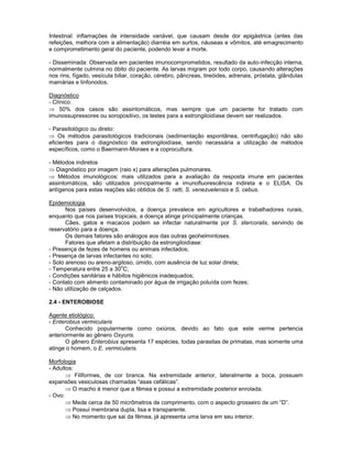 Intestinal: inflamações de intensidade variável, que causam desde dor epigástrica (antes das
refeições, melhora com a alimentação) diarréia em surtos, náuseas e vômitos, até emagrecimento
e comprometimento geral do paciente, podendo levar a morte.
- Disseminada: Observada em pacientes imunocomprometidos, resultado da auto-infecção interna,
normalmente culmina no óbito do paciente. As larvas migram por todo corpo, causando alterações
nos rins, fígado, vesícula biliar, coração, cérebro, pâncreas, tireóides, adrenais, próstata, glândulas
mamárias e linfonodos.
Diagnóstico
- Clínico:
50% dos casos são assintomáticos, mas sempre que um paciente for tratado com
imunossupressores ou soropositivo, os testes para a estrongiloidíase devem ser realizados.
- Parasitológico ou direto:
Os métodos parasitológicos tradicionais (sedimentação espontânea, centrifugação) não são
eficientes para o diagnóstico da estrongiloidíase, sendo necessária a utilização de métodos
específicos, como o Baermann-Moraes e a coprocultura.
- Métodos indiretos
Diagnóstico por imagem (raio x) para alterações pulmonares.
Métodos imunológicos: mais utilizados para a avaliação da resposta imune em pacientes
assintomáticos, são utilizados principalmente a imunofluorescência indireta e o ELISA. Os
antígenos para estas reações são obtidos de S. ratti, S. venezuelensis e S. cebus.
Epidemiologia
Nos países desenvolvidos, a doença prevalece em agricultores e trabalhadores rurais,
enquanto que nos países tropicais, a doença atinge principalmente crianças.
Cães, gatos e macacos podem se infectar naturalmente por S. stercoralis, servindo de
reservatório para a doença.
Os demais fatores são análogos aos das outras geohelmintoses.
Fatores que afetam a distribuição da estrongiloidíase:
- Presença de fezes de homens ou animais infectados;
- Presença de larvas infectantes no solo;
- Solo arenoso ou areno-argiloso, úmido, com ausência de luz solar direta;
- Temperatura entre 25 a 30
o
C;
- Condições sanitárias e hábitos higiênicos inadequados;
- Contato com alimento contaminado por água de irrigação poluída com fezes;
- Não utilização de calçados.
2.4 - ENTEROBIOSE
Agente etiológico:
- Enterobius vermicularis
Conhecido popularmente como oxiúros, devido ao fato que este verme pertencia
anteriormente ao gênero Oxyuris.
O gênero Enterobius apresenta 17 espécies, todas parasitas de primatas, mas somente uma
atinge o homem, o E. vermicularis.
Morfologia
- Adultos:
Filiformes, de cor branca. Na extremidade anterior, lateralmente a boca, possuem
expansões vesiculosas chamadas “asas cefálicas”.
O macho é menor que a fêmea e possui a extremidade posterior enrolada.
- Ovo:
Mede cerca de 50 micrômetros de comprimento, com o aspecto grosseiro de um “D”.
Possui membrana dupla, lisa e transparente.
No momento que sai da fêmea, já apresenta uma larva em seu interior.
 