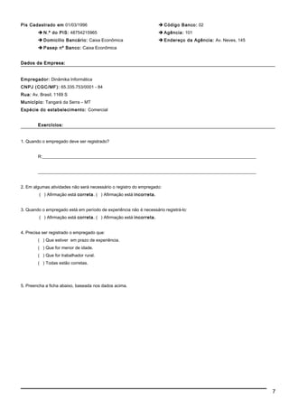 Pis Cadastrado em 01/03/1996
 N.º do PIS: 48754215965
 Domicilio Bancário: Caixa Econômica
 Pasep nº Banco: Caixa Econômica
 Código Banco: 02
 Agência: 101
 Endereço da Agência: Av. Neves, 145
Dados da Empresa:Dados da Empresa:
Empregador: Dinâmika Informática
CNPJ (CGC/MF): 65.335.753/0001 - 84
Rua: Av. Brasil, 1169 S
Município: Tangará da Serra – MT
Espécie do estabelecimento: Comercial
Exercícios:Exercícios:
1. Quando o empregado deve ser registrado?
R:__________________________________________________________________________________________________
____________________________________________________________________________________________________
2. Em algumas atividades não será necessário o registro do empregado:
( ) Afirmação está correta. ( ) Afirmação está incorreta.
3. Quando o empregado está em período de experiência não é necessário registrá-lo:
( ) Afirmação está correta. ( ) Afirmação está incorreta.
4. Precisa ser registrado o empregado que:
( ) Que estiver em prazo de experiência.
( ) Que for menor de idade.
( ) Que for trabalhador rural.
( ) Todas estão corretas.
5. Preencha a ficha abaixo, baseada nos dados acima.
7
 