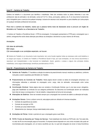 Aula 07 – Carteira de TrabalhoAula 07 – Carteira de Trabalho
Carteira de trabalho é o documento que identifica o trabalhador. Nela são anotados todos os dados referentes à sua vida
profissional: data da admissão e da demissão, conta do F.G.T.S., férias, promoções, salários, etc. É um documento fundamental,
pois é obrigatório para o exercício de qualquer emprego, inclusive de natureza rural, temporário ou para trabalhar por conta própria
em qualquer atividade profissional remunerada.
Para tirar a carteira de trabalho, basta que a pessoa tenha mais de dezesseis anos e procure um órgão do
Ministério do Trabalho ou a Secretaria de Trabalho.
Ä Carteira de Trabalho e Previdência Social - CTPS do empregado: O empregado apresentará a CTPS para o empregador que o
admitir, entregando-lhe recibo desta obtenção para efetuar as anotações e devolvê-la no prazo máximo de 48 horas;
Anotações:
A)A data de admissão;
B)O cargo;
C)A remuneração e as condições especiais, se houver.
 Carteira de Trabalho é um documento muito importante, tem como função registrar todas as empresas onde você trabalhou e
os cargos que ocupou. A Carteira de Trabalho e Previdência Social é hoje, por suas anotações, um dos únicos documentos a
reproduzir com tempestividade a vida funcional do trabalhador. Assim, garante o acesso a alguns dos principais direitos
trabalhistas, como seguro-desemprego, benefícios previdenciários e FGTS.
Aula 08 – Preenchimento da Carteira de TrabalhoAula 08 – Preenchimento da Carteira de Trabalho
 Carteira de Trabalho: É facultativa a adoção de sistema de preenchimento manual, mecânico ou eletrônico, conforme
instruções a serem expedidas pelo Ministério do Trabalho.
 Preenchimento do Contrato de Trabalho: Nesta página devem constar os dados do empregado (empresa) e as
informações referentes a admissão do empregado como: cargo, data de admissão, remuneração entre outras
informações.
 Contribuição Sindical: Nesta página deve ser anotada a Contribuição Sindical, que é uma taxa anual, obrigatória,
paga pelo trabalhador ao sindicato de sua categoria profissional. Os descontos da Contribuição devem ser realizados
todo mês de março e corresponde a 1 dia de trabalho, independente da forma de remuneração.
 Alterações de Salários: Deve ser anotado sempre que o empregado tiver aumento de salário ou alteração de função.
 Anotações Gerais: Como o próprio nome diz, esta página pode ser utilizada em diversas situações:
 Contrato de experiência (se existir);
 Contrato de inscrição no PIS;
 Contrato por prazo determinado;
 Afastamentos (ex: doenças, licença maternidade) entre outras.
 Anotações de Férias: Anotar o período em que o empregado gozou suas férias.
 FGTS: Fundo de Garantia por Tempo de Serviço: Todo trabalhador tem direito ao FGTS até o dia 7 de cada mês,
no valor de 8% da remuneração paga ao funcionário. A empresa deverá depositar em uma conta vinculada (não pode ser
movimentada pelo empregado), em um banco escolhido por ela, no qual terá obrigação de enviar à Caixa Econômica
 