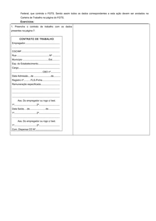 Federal, que controla o FGTS. Sendo assim todos os dados correspondentes a esta ação devem ser anotados na
Carteira de Trabalho na página do FGTS.
Exercícios:Exercícios:
1. Preencha o contrato de trabalho com os dados
presentes na página 7:
CONTRATO DE TRABALHO
Empregador.....................................................
........................................................................
CGC/MF..........................................................
Rua .................................................Nº ............
Município .......................................Est...........
Esp. do Estabelecimento.................................
Cargo...............................................................
..............................................CBO nº...............
Data Admissão....de .........................de..........
Registro nº..........FLS./Ficha............................
Remuneração especificada.............................
........................................................................
........................................................................
........................................................................
Ass. Do empregador ou rogo c/ test.
1º..................................2º................................
Data Saída....de........................de.................
1º..................................2º................................
........................................................................
Ass. Do empregador ou rogo c/ test.
1º..................................2º................................
Com. Dispensa CD Nº.....................................
 