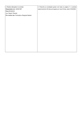 2. Realize alterações no contrato;
Reajustado em: 02/06/1997
Para R$ 900,00
Aux. Depart. Pessoal
Por motivo de: Promoção e Reajuste Salarial
3. Preencha as anotações gerais com base na página 7, e contrato
experimental de 30 dias prorrogado por mais 30 dias, data 01/05/2006
 