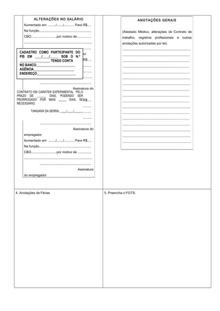 4. Anotações de Férias 5. Preencha o FGTS:
ALTERAÇÕES NO SALÁRIO
Aumentado em ......../......./........... Para R$....
Na função........................................................
CBO...........................por motivo de ..............
..........................................................................
.......................................................
Assinatura do empregador
Aumentado em ......../......./........... Para R$....
Na função........................................................
CBO...........................por motivo de ..............
..........................................................................
.......................................................
Assinatura do
empregador
Aumentado em ......../......./........... Para R$....
Na função........................................................
CBO...........................por motivo de ..............
..........................................................................
.......................................................
Assinatura do
empregador
Aumentado em ......../......./........... Para R$....
Na função........................................................
CBO...........................por motivo de ..............
..........................................................................
.......................................................
Assinatura
do empregador
ANOTAÇÕES GERAIS
(Atestado Médico, alterações de Contrato de
trabalho, registros profissionais e outras
anotações autorizadas por lei).
..........................................................................
..........................................................................
........................................................................
........................................................................
........................................................................
..........................................................................
..........................................................................
........................................................................
........................................................................
........................................................................
..........................................................................
........................................................................
........................................................................
........................................................................
..........................................................................
..........................................................................
..........................................................................
CONTRATO EM CARATER EXPERIMENTAL PELO
PRAZO DE ______ DIAS, PODENDO SER
PRORROGADO POR MAIS _____ DIAS, SE
NECESSÁRIO.
TANGARÁ DA SERRA, ____/____/______
CADASTRO COMO PARTICIPANTE DO
PIS EM ____/____/_____ SOB O N.º
__________________ TENDO CONTA
NO BANCO_______________________
AGÊNCIA________________________
ENDEREÇO_______________________
 