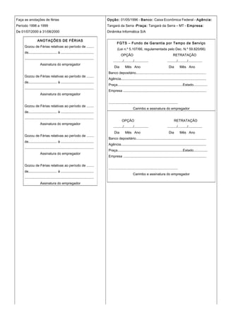 Faça as anotações de férias
Período 1998 a 1999
De 01/07/2000 à 31/08/2000
Opção: 01/05/1996 - Banco: Caixa Econômica Federal - Agência:
Tangará da Serra -Praça: Tangará da Serra – MT - Empresa:
Dinâmika Informática S/A
ANOTAÇÕES DE FÉRIAS
Gozou de Férias relativas ao período de .......
de.............................. à ..................................
........................................................................
Assinatura do empregador
Gozou de Férias relativas ao período de .......
de.............................. à ..................................
........................................................................
Assinatura do empregador
Gozou de Férias relativas ao período de .......
de.............................. à ..................................
........................................................................
Assinatura do empregador
Gozou de Férias relativas ao período de .......
de.............................. à ..................................
........................................................................
Assinatura do empregador
Gozou de Férias relativas ao período de .......
de.............................. à ..................................
........................................................................
Assinatura do empregador
FGTS – Fundo de Garantia por Tempo de Serviço
(Lei n.º 5.107/66, regulamentada pelo Dec. N.º 59.820/66)
OPÇÃO RETRATAÇÃO
........../........../............... ........../........../...............
Dia Mês Ano Dia Mês Ano
Banco depositário..........................................................................
Agência..........................................................................................
Praça.....................................................................Estado...............
Empresa ........................................................................................
........................................................................
Carimbo e assinatura do empregador
OPÇÃO RETRATAÇÃO
........../........../............... ........../........../...............
Dia Mês Ano Dia Mês Ano
Banco depositário..........................................................................
Agência..........................................................................................
Praça.....................................................................Estado...............
Empresa ........................................................................................
........................................................................
Carimbo e assinatura do empregador
 