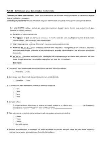 Aula 09 – Contrato com prazo Determinado e IndeterminadoAula 09 – Contrato com prazo Determinado e Indeterminado
Contrato por prazo Indeterminado: Este é um contrato comum que não existe período pré-definido, a sua rescisão depende
do empregado e/ou empregador.
Contrato por prazo Determinado: O contrato por prazo determinado é um contrato normal, porém com o período definido.
Com a Lei 9.601/98 instituiu o contrato por prazo determinado com duração máxima de dois anos, exclusivamente para
atividade de natureza transitória.
 Duração: no máximo de dois anos.
 Prorrogação: Só pode ser prorrogado uma vez, e no máximo para dois anos, se ultrapassar o prazo de dois anos o
contrato passará a ser contrato por prazo indeterminado.
 Intervalo para novo contrato: Mínimo de 6 meses para ser renovado o contrato.
 Rescisão: Art. 479 da CLT. Nos contratos que tenham termo estipulado, o empregador que, sem justa causa, despedir o
empregado será obrigado a pagar-lhe, a título de indenização, a metade, da remuneração a que teria direito até o término
do contrato.
 Art. 480 da CLT Havendo termo estipulado, o empregado não poderá se desligar do contrato, sem justa causa, sob pena
de ser obrigado a indenizar o empregador dos prejuízos que deste fato lhe resultarem.
Exercícios:Exercícios:
1. Contrato por prazo Indeterminado é o contrato comum que existe período pré-definido.
( ) Verdadeiro ( ) Falso
2. Contrato por prazo Determinado é o contrato que tem um período definido.
( ) Verdadeiro ( ) Falso
3. O contrato com prazo determinado pode ter no máximo a duração de:
( ) 1 ano
( ) 2 anos
( ) 3 anos
( ) 4 anos
4. Complete a frase:
O contrato por tempo determinado só pode ser prorrogado uma vez, e no máximo para ______________, se ultrapassar o
prazo de dois anos o contrato passará a ser contrato por prazo ______________________.
5. Após o término de um contrato por tempo determinado o prazo para renovar o contrato é de:
( ) 6 meses
( ) 7 meses
( ) 5 meses
( ) não existe período
6. Havendo termo estipulado, o empregado não poderá se desligar do contrato, sem justa causa, sob pena de ser obrigado a
indenizar o empregador dos prejuízos que deste fato lhe resultarem.
 