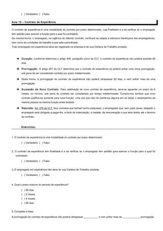 ( ) Verdadeiro ( ) Falso
Aula 10 – Contrato de ExperiênciaAula 10 – Contrato de Experiência
O contrato de experiência é uma modalidade do contrato por prazo determinado, cuja finalidade é a de verificar se o empregado
tem aptidão para exercer a função para a qual foi contratado.
Da mesma forma, o empregado, na vigência do referido contrato, verificará se adapta à estrutura hierárquica dos empregadores,
bem como às condições de trabalho a que está subordinado.
Todo empregado em experiência deve ser registrado na empresa e ter sua Carteira de Trabalho anotada.
 Duração: Conforme determina o artigo 445, parágrafo único da CLT, o contrato de experiência não poderá exceder 90
dias.
 Prorrogação: O artigo 451 da CLT determina que o contrato de experiência só poderá sofrer uma única prorrogação,
sob pena de ser considerado contrato por prazo indeterminado.
 Desta forma, a prorrogação do contrato de experiência não poderá ultrapassar 90 dias, e nem sofrer mais de uma
prorrogação.
 Sucessão de Novo Contrato: Para celebração de novo contrato de experiência, deve-se aguardar um prazo de 6
meses, no mínimo, sob pena do contrato ser considerado por tempo indeterminado. Cumpre-nos lembrar que novo
contrato justifica-se somente para nova função, uma vez que não há coerência alguma em se testar o desempenho da
mesma pessoa na mesma função antes testada.
 Rescisão: Art. 479 da CLT. Nos contratos que tenham termo estipulado, o empregador que, sem justa causa, despedir o
empregado será obrigado a pagar-lhe, a título de indenização, a metade, da remuneração a que teria direito até o término
do contrato.
Exercícios:Exercícios:
1. O contrato de experiência é uma modalidade do contrato por prazo determinado
( ) Verdadeiro ( ) Falso
2. O contrato de experiência tem finalidade é a de verificar se o empregado tem aptidão para exercer a função para a qual foi
contratado.
( ) Verdadeiro ( ) Falso
3. O empregado em experiência não deve ter sua Carteira de Trabalho anotada.
( ) Verdadeiro ( ) Falso
4. Qual o prazo máximo do período de experiência?
( ) 50 dias
( ) 2 meses
( ) 4 meses
( ) 90 dias
5. Complete a frase:
A prorrogação do contrato de experiência não poderá ultrapassar ___________, e nem sofrer mais de ______________ prorrogação.
 