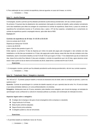 6. Para celebração de novo contrato de experiência, deve-se aguardar um prazo de 6 meses, no mínimo.
( ) Verdadeiro ( ) Falso
Aula 11 – Auxílio DoençaAula 11 – Auxílio Doença
O empregado, durante o período que fica afastado percebendo auxílio-doença previdenciário, tem seu contrato suspenso.
Os primeiros 15 (quinze) dias de afastamento não caracterizam interrupção do contrato de trabalho; serão contados normalmente
como dias trabalhados para efeito da contagem do cumprimento do contrato de experiência. Desta forma, o prazo do contrato de
experiência flui normalmente durante os 15 primeiros dias, e após o 16º dia fica suspenso, completando-se o cumprimento do
contrato de experiência quando o empregado retornar, após obter alta do INSS.
Exemplo 01:
Contrato de experiência de 30 dias: 01.03.05 à 30.03.05
Início do contrato dia 01.03.05
Dispensa por doença dia 10.03.05
e retorno dia 28.03.05
Assim o total de dias parados é igual a 18.
Então vejamos: os primeiros 15 dias da dispensa por motivo de saúde são pagos pelo empregador e são contados com dias
trabalhados e os três dias que excederam os 15 dias, são pagos pelo auxilio doença, esses três dias não são contados como dias
trabalhados, assim o funcionário trabalhou do dia 01.03 até 10.03 que é igual a 10 dias + 15 do afastamento que dá um total de 25
dias, dessa forma ainda ficou faltando 5 dias para completar o contrato de experiência que é de 30 dias, agora devemos contar
esses 5 dias a partir do dia do retorno do funcionário dia 28.03, desta forma o contrato terá fim dia 01.04.05.
Exercícios:Exercícios:
1. O empregado, durante o período que fica afastado percebendo auxílio-doença previdenciário, não tem seu contrato suspenso.
( ) Verdadeiro ( ) Falso
Aula 12 – Trabalhador Menor, Estagiário e AprendizAula 12 – Trabalhador Menor, Estagiário e Aprendiz
"Art. 403 da CLT - É proibido qualquer trabalho a menores de dezesseis anos de idade, salvo na condição de aprendiz, a partir dos
quatorze anos."
Aprendiz: Contrato de aprendizagem é o contrato de trabalho especial, em que o aprendiz deve ter entre 14 e 18 anos de idade
e que exerça atividades relativas a um curso profissionalizante e na empresa.
Estagiário: Adolescente maior de 16 anos, estudante, pode trabalhar como estagiário, sem vínculo de emprego, em atividade de
aprendizagem social, profissional ou cultural em empresas públicas ou privadas, sob coordenação de instituição de ensino.
Aspectos legais sobre o estagiário:
 O estágio não é emprego e não gera vínculo empregatício entre a empresa e o estudante;
 Carga horária de 4 a 6 horas;
 Bolsa Auxilio conforme estipulado;
 Segura Social contra acidentes;
 O estagiário poderá ou não ser remunerado.
Exercícios:Exercícios:
1. É permitido trabalho ao trabalhador menor de 16 anos.
( ) Verdadeiro ( ) Falso
 